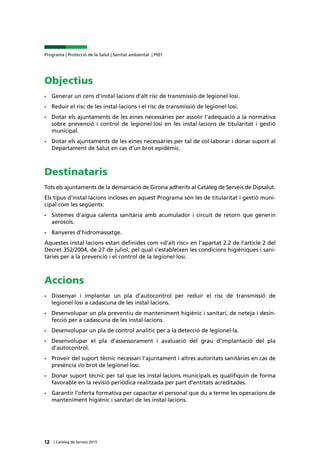 12 | Catàleg de Serveis 2015
Programa | Protecció de la Salut | Sanitat ambiental | Pt01
Objectius
•	 Generar un cens d’instal·lacions d’alt risc de transmissió de legionel·losi.
•	 Reduir el risc de les instal·lacions i el risc de transmissió de legionel·losi.
•	 Dotar els ajuntaments de les eines necessàries per assolir l’adequació a la normativa
sobre prevenció i control de legionel·losi en les instal·lacions de titularitat i gestió
municipal.
•	 Dotar els ajuntaments de les eines necessàries per tal de col·laborar i donar suport al
Departament de Salut en cas d’un brot epidèmic.
Destinataris
Tots els ajuntaments de la demarcació de Girona adherits al Catàleg de Serveis de Dipsalut.
Els tipus d’instal·lacions incloses en aquest Programa són les de titularitat i gestió muni-
cipal com les següents:
•	 Sistemes d’aigua calenta sanitària amb acumulador i circuit de retorn que generin
aerosols.
•	 Banyeres d’hidromassatge.
Aquestes instal·lacions estan definides com «d’alt risc» en l’apartat 2.2 de l’article 2 del
Decret 352/2004, de 27 de juliol, pel qual s’estableixen les condicions higièniques i sani-
tàries per a la prevenció i el control de la legionel·losi.
Accions
•	 Dissenyar i implantar un pla d’autocontrol per reduir el risc de transmissió de
legionel·losi a cadascuna de les instal·lacions.
•	 Desenvolupar un pla preventiu de manteniment higiènic i sanitari, de neteja i desin-
fecció per a cadascuna de les instal·lacions.
•	 Desenvolupar un pla de control analític per a la detecció de legionel·la.
•	 Desenvolupar el pla d’assessorament i avaluació del grau d’implantació del pla
d’autocontrol.
•	 Proveir del suport tècnic necessari l’ajuntament i altres autoritats sanitàries en cas de
presència i/o brot de legionel·losi.
•	 Donar suport tècnic per tal que les instal·lacions municipals es qualifiquin de forma
favorable en la revisió periòdica realitzada per part d’entitats acreditades.
•	 Garantir l’oferta formativa per capacitar el personal que du a terme les operacions de
manteniment higiènic i sanitari de les instal·lacions.
 