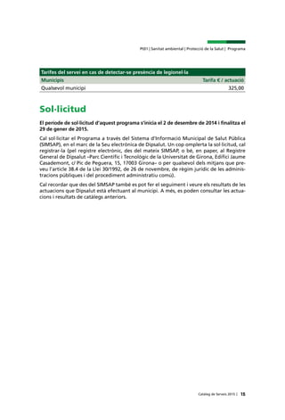 15Catàleg de Serveis 2015 |
Pt01 | Sanitat ambiental | Protecció de la Salut | Programa
Tarifes del servei en cas de detectar-se presència de legionel·la
Municipis Tarifa € / actuació
Qualsevol municipi 325,00
Sol·licitud
El període de sol·licitud d’aquest programa s’inicia el 2 de desembre de 2014 i finalitza el
29 de gener de 2015.
Cal sol·licitar el Programa a través del Sistema d’Informació Municipal de Salut Pública
(SIMSAP), en el marc de la Seu electrònica de Dipsalut. Un cop omplerta la sol·licitud, cal
registrar-la (pel registre electrònic, des del mateix SIMSAP, o bé, en paper, al Registre
General de Dipsalut –Parc Científic i Tecnològic de la Universitat de Girona, Edifici Jaume
Casademont, c/ Pic de Peguera, 15, 17003 Girona– o per qualsevol dels mitjans que pre-
veu l’article 38.4 de la Llei 30/1992, de 26 de novembre, de règim jurídic de les adminis-
tracions públiques i del procediment administratiu comú).
Cal recordar que des del SIMSAP també es pot fer el seguiment i veure els resultats de les
actuacions que Dipsalut està efectuant al municipi. A més, es poden consultar les actua-
cions i resultats de catàlegs anteriors.
 