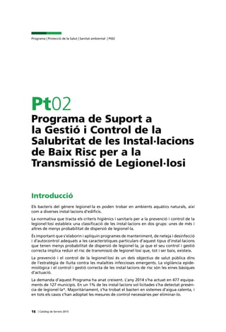 | Catàleg de Serveis 2015
Programa | Protecció de la Salut | Sanitat ambiental | Pt02
16
Pt02
Programa de Suport a
la Gestió i Control de la
Salubritat de les Instal·lacions
de Baix Risc per a la
Transmissió de Legionel·losi
Introducció
Els bacteris del gènere legionel·la es poden trobar en ambients aquàtics naturals, així
com a diverses instal·lacions d’edificis.
La normativa que tracta els criteris higiènics i sanitaris per a la prevenció i control de la
legionel·losi estableix una classificació de les instal·lacions en dos grups: unes de més i
altres de menys probabilitat de dispersió de legionel·la.
És important que s’elaborin i apliquin programes de manteniment, de neteja i desinfecció
i d’autocontrol adequats a les característiques particulars d’aquest tipus d’instal·lacions
que tenen menys probabilitat de dispersió de legionel·la, ja que el seu control i gestió
correcta implica reduir el risc de transmissió de legionel·losi que, tot i ser baix, existeix.
La prevenció i el control de la legionel·losi és un dels objectius de salut pública dins
de l’estratègia de lluita contra les malalties infeccioses emergents. La vigilància epide-
miològica i el control i gestió correcta de les instal·lacions de risc són les eines bàsiques
d’actuació.
La demanda d’aquest Programa ha anat creixent. L’any 2014 s’ha actuat en 477 equipa-
ments de 127 municipis. En un 1% de les instal·lacions sol·licitades s’ha detectat presèn-
cia de legionel·la*. Majoritàriament, s’ha trobat el bacteri en sistemes d’aigua calenta, i
en tots els casos s’han adoptat les mesures de control necessàries per eliminar-lo.
 