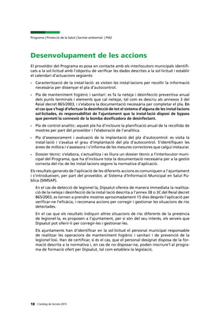 | Catàleg de Serveis 2015
Programa | Protecció de la Salut | Sanitat ambiental | Pt02
18
Desenvolupament de les accions
El proveïdor del Programa es posa en contacte amb els interlocutors municipals identifi-
cats a la sol·licitud amb l’objectiu de verificar les dades descrites a la sol·licitud i establir
el calendari d’actuacions següents:
•	 Caracterització de la instal·lació: es visiten les instal·lacions per recollir la informació
necessària per dissenyar el pla d’autocontrol.
•	 Pla de manteniment higiènic i sanitari: es fa la neteja i desinfecció preventiva anual
dels punts terminals i elements que cal netejar, tal com es descriu als annexos 3 del
Reial decret 865/2003, i s’elabora la documentació necessària per completar el pla. En
el cas que s’hagi d’efectuar la desinfecció de tot el sistema d’alguna de les instal·lacions
sol·licitades, és responsabilitat de l’ajuntament que la instal·lació disposi de bypass
que permeti la connexió de la bomba dosificadora de desinfectant.
•	 Pla de control analític: aquest pla ha d’incloure la planificació anual de la recollida de
mostres per part del proveïdor i l’elaboració de l’analítica.
•	 Pla d’assessorament i avaluació de la implantació del pla d’autocontrol: es visita la
instal·lació i s’avalua el grau d’implantació del pla d’autocontrol. S’identifiquen les
àrees de millora i s’assessora i s’informa de les mesures correctores que calgui instaurar.
•	 Dossier tècnic: s’elabora, s’actualitza i es lliura un dossier tècnic a l’interlocutor muni-
cipal del Programa, que ha d’incloure tota la documentació necessària per a la gestió
correcta del risc de les instal·lacions segons la normativa d’aplicació.
Els resultats generats de l’aplicació de les diferents accions es comuniquen a l’ajuntament
i s’introdueixen, per part del proveïdor, al Sistema d’Informació Municipal en Salut Pú-
blica (SIMSAP).
En el cas de detecció de legionel·la, Dipsalut ofereix de manera immediata la realitza-
ció de la neteja i desinfecció de la instal·lació descrita a l’annex 3B o 3C del Reial decret
865/2003, es tornen a prendre mostres aproximadament 15 dies després l’aplicació per
verificar-ne l’eficàcia, i recomana accions per corregir i gestionar les situacions de risc
detectades.
En el cas que els resultats indiquin altres situacions de risc diferents de la presència
de legionel·la, es proposen a l’ajuntament, per si són del seu interès, els serveis que
Dipsalut pot oferir-li per corregir-les i gestionar-les.
Els ajuntaments han d’identificar en la sol·licitud el personal municipal responsable
de realitzar les operacions de manteniment higiènic i sanitari i de prevenció de la
legionel·losi. Han de certificar, si és el cas, que el personal designat disposa de la for-
mació descrita a la normativa i, en cas de no disposar-ne, poden inscriure’l al progra-
ma de formació ofert per Dipsalut, tal com estableix la legislació.
 
