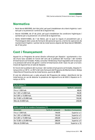 Catàleg de Serveis 2015 |
Pt02 | Sanitat ambiental | Protecció de la Salut | Programa
19
Normativa
•	 Reial decret 865/2003, de 4 de juliol, pel qual s’estableixen els criteris higiènics i sani-
taris per a la prevenció i control de la legionel·losi.
•	 Decret 352/2004, de 27 de juliol, pel qual s’estableixen les condicions higièniques i
sanitàries per a la prevenció i el control de la legionel·losi.
•	 Ordre SCO/317/2003, de 7 de febrer, per la qual es regula el procediment per a
l’homologació dels cursos de formació del personal que du a terme les operacions de
manteniment higiènic i sanitari de les instal·lacions objecte del Reial decret 909/2001,
de 27 de juliol.
Cost i finançament
Aquest és un Programa de servei directe cofinançat per Dipsalut i ajuntaments a tra-
vés d’una taxa variable en funció del cens de la població del municipi i del nombre
d’instal·lacions sol·licitades. Podeu consultar l’Ordenança fiscal reguladora de la taxa per
a la prestació del servei de gestió i control d’instal·lacions d’alt i baix risc per a la trans-
missió de legionel·losi al web de Dipsalut.
En funció de la població del municipi i del nombre d’actuacions sol·licitades, Dipsalut fi-
nança entre un 30 % i un 90 % del cost d’actuació del Programa de Manteniment, Neteja
i Desinfecció Preventiva de les Instal·lacions, que és de 480 €.
El cost de referència per a cada actuació del Programa de neteja i desinfecció de les
instal·lacions en cas de detectar la presència de legionel·la és de 650 €. Dipsalut en fi-
nança un 50 %.
Tarifa bàsica (*)
Municipis Tarifa € / actuació
Fins a 1.500 hab. 48,00
De 1.501 a 5.000 hab. 96,00
De 5.001 a 15.000 hab. 144,00
De 15.001 a 25.000 hab. 192,00
Més de 25.000 hab. 240,00
Tarifa a partir d’un nombre d’actuacions (*)
Municipis Tarifa € / actuació Nombre d'actuacions
Fins a 1.500 hab. 144,00 Superior a 3
De 1.501 a 5.000 hab. 192,00 Superior a 5
De 5.001 a 15.000 hab. 240,00 Superior a 7
De 15.001 a 25.000 hab. 288,00 Superior a 9
Més de 25.000 hab. 336,00 Superior a 10
 