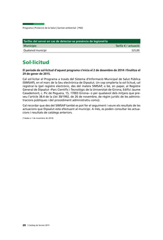 | Catàleg de Serveis 2015
Programa | Protecció de la Salut | Sanitat ambiental | Pt02
20
Tarifes del servei en cas de detectar-se presència de legionel·la
Municipis Tarifa € / actuació
Qualsevol municipi 325,00
Sol·licitud
El període de sol·licitud d’aquest programa s’inicia el 2 de desembre de 2014 i finalitza el
29 de gener de 2015.
Cal sol·licitar el Programa a través del Sistema d’Informació Municipal de Salut Pública
(SIMSAP), en el marc de la Seu electrònica de Dipsalut. Un cop omplerta la sol·licitud, cal
registrar-la (pel registre electrònic, des del mateix SIMSAP, o bé, en paper, al Registre
General de Dipsalut –Parc Científic i Tecnològic de la Universitat de Girona, Edifici Jaume
Casademont, c. Pic de Peguera, 15, 17003 Girona– o per qualsevol dels mitjans que pre-
veu l’article 38.4 de la Llei 30/1992, de 26 de novembre, de règim jurídic de les adminis-
tracions públiques i del procediment administratiu comú).
Cal recordar que des del SIMSAP també es pot fer el seguiment i veure els resultats de les
actuacions que Dipsalut està efectuant al municipi. A més, es poden consultar les actua-
cions i resultats de catàlegs anteriors.
(*dades a 1 de novembre de 2014)
 