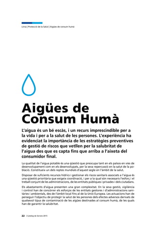 | Catàleg de Serveis 201522
Línia | Protecció de la Salut | Aigües de consum humà
Aigües de
Consum Humà
L’aigua és un bé escàs, i un recurs imprescindible per a
la vida i per a la salut de les persones. L’experiència ha
evidenciat la importància de les estratègies preventives
de gestió de riscos que vetllen per la salubritat de
l’aigua des que es capta fins que arriba a l’aixeta del
consumidor final.
La qualitat de l’aigua potable és una qüestió que preocupa tant en els països en vies de
desenvolupament com en els desenvolupats, per la seva repercussió en la salut de la po-
blació. Constitueix un dels reptes mundials d’aquest segle en l’àmbit de la salut.
Disposar de suficients recursos hídrics i gestionar els riscos sanitaris associats a l’aigua és
una qüestió prioritària que exigeix coordinació, i per a la qual són necessaris l’esforç i el
treball conjunt de les administracions, de les entitats públiques i privades i dels ciutadans.
Els abastaments d’aigua presenten una gran complexitat. En la seva gestió, vigilància
i control han de concórrer els esforços de les entitats gestores i d’administracions sani-
tàries i ambientals, des de l’àmbit local fins al de la Unió Europea. Les actuacions han de
perseguir l’objectiu de protegir la salut de les persones dels efectes adversos derivats de
qualsevol tipus de contaminació de les aigües destinades al consum humà, de les quals
han de garantir la salubritat.
 