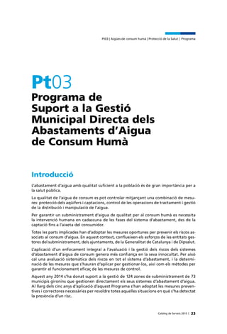 23Catàleg de Serveis 2015 |
Pt03 | Aigües de consum humà | Protecció de la Salut | Programa
Pt03
Programa de
Suport a la Gestió
Municipal Directa dels
Abastaments d’Aigua
de Consum Humà
Introducció
L’abastament d’aigua amb qualitat suficient a la població és de gran importància per a
la salut pública.
La qualitat de l’aigua de consum es pot controlar mitjançant una combinació de mesu-
res: protecció dels aqüífers i captacions, control de les operacions de tractament i gestió
de la distribució i manipulació de l’aigua.
Per garantir un subministrament d’aigua de qualitat per al consum humà es necessita
la intervenció humana en cadascuna de les fases del sistema d’abastament, des de la
captació fins a l’aixeta del consumidor.
Totes les parts implicades han d’adoptar les mesures oportunes per prevenir els riscos as-
sociats al consum d’aigua. En aquest context, conflueixen els esforços de les entitats ges-
tores del subministrament, dels ajuntaments, de la Generalitat de Catalunya i de Dipsalut.
L’aplicació d’un enfocament integral a l’avaluació i la gestió dels riscos dels sistemes
d’abastament d’aigua de consum genera més confiança en la seva innocuïtat. Per això
cal una avaluació sistemàtica dels riscos en tot el sistema d’abastament, i la determi-
nació de les mesures que s’hauran d’aplicar per gestionar-los, així com els mètodes per
garantir el funcionament eficaç de les mesures de control.
Aquest any 2014 s’ha donat suport a la gestió de 124 zones de subministrament de 73
municipis gironins que gestionen directament els seus sistemes d’abastament d’aigua.
Al llarg dels cinc anys d’aplicació d’aquest Programa s’han adoptat les mesures preven-
tives i correctores necessàries per resoldre totes aquelles situacions en què s’ha detectat
la presència d’un risc.
 