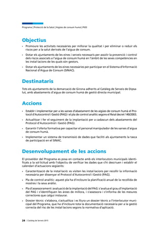 | Catàleg de Serveis 2015
Programa | Protecció de la Salut | Aigües de consum humà | Pt03
24
Objectius
•	 Promoure les activitats necessàries per millorar la qualitat i per eliminar o reduir els
riscos per a la salut derivats de l’aigua de consum.
•	 Dotar els ajuntaments de les eines i serveis necessaris per assolir la prevenció i control
dels riscos associats a l’aigua de consum humà en l’àmbit de les seves competències en
les instal·lacions de les quals són gestors.
•	 Dotar els ajuntaments de les eines necessàries per participar en el Sistema d’Informació
Nacional d’Aigua de Consum (SINAC).
Destinataris
Tots els ajuntaments de la demarcació de Girona adherits al Catàleg de Serveis de Dipsa-
lut, amb abastaments d’aigua de consum humà de gestió directa municipal.
Accions
•	 Establir i implementar per a les xarxes d’abastament de les aigües de consum humà el Pro-
tocol d’Autocontrol i Gestió (PAG) i el pla de control analític segons el Reial decret 140/2003.
•	 Actualitzar i fer el seguiment de la implantació per a cadascun dels abastaments del
Protocol d’Autocontrol i Gestió (PAG).
•	 Garantir l’oferta formativa per capacitar el personal manipulador de les xarxes d’aigua
de consum humà.
•	 Implementar un sistema de transmissió de dades que faciliti als ajuntaments la tasca
de participació en el SINAC.
Desenvolupament de les accions
El proveïdor del Programa es posa en contacte amb els interlocutors municipals identi-
ficats a la sol·licitud amb l’objectiu de verificar les dades que s’hi descriuen i establir el
calendari d’actuacions següents:
• 	 Caracterització de la instal·lació: es visiten les instal·lacions per recollir la informació
necessària per dissenyar el Protocol d’Autocontrol i Gestió (PAG).
•	 Pla de control analític: aquest pla ha d’incloure la planificació anual de la recollida de
mostres i la seva anàlisi.
•	 Plad’assessoramentiavaluaciódelaimplantaciódelPAG:s’avaluaelgraud’implantació
del PAG i s’identifiquen les àrees de millora, i s’assessora i s’informa de les mesures
correctores que calgui instaurar.
•	 Dossier tècnic: s’elabora, s’actualitza i es lliura un dossier tècnic a l’interlocutor muni-
cipal del Programa, que ha d’incloure tota la documentació necessària per a la gestió
correcta del risc de les instal·lacions segons la normativa d’aplicació.
 