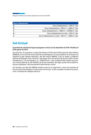 | Catàleg de Serveis 2015
Programa | Protecció de la Salut | Aigües de consum humà | Pt03
26
Tipus d’abastament
A Zona d’abastament < 100 m3
/ dia
B Zona d’abastament ≥ 100 m3
< 1.000 m3
/ dia
C Zona d’abastament ≥ 1.000 m3
< 10.000 m3
/ dia
D Zona d’abastament en alta < 100 m3
/ dia
E Zona d’abastament en alta > 100 m3
< 1.000 m3
/ dia
Sol·licitud
El període de sol·licitud d’aquest programa s’inicia el 2 de desembre de 2014 i finalitza el
29 de gener de 2015.
Cal sol·licitar el programa a través del Sistema d’Informació Municipal de Salut Pública
(SIMSAP), en el marc de la Seu electrònica de Dipsalut. Un cop omplerta la sol·licitud, cal
registrar-la (pel registre electrònic, des del mateix SIMSAP, o bé, en paper, al Registre
General de Dipsalut –Parc Científic i Tecnològic de la Universitat de Girona, Edifici Jaume
Casademont, c. Pic de Peguera, 15, 17003 Girona– o per qualsevol dels mitjans que pre-
veu l’article 38.4 de la Llei 30/1992, de 26 de novembre, de règim jurídic de les adminis-
tracions públiques i del procediment administratiu comú).
Cal recordar que des del SIMSAP també es pot fer el seguiment i veure els resultats de
les actuacions que Dipsalut va efectuant al municipi. A més, es poden consultar les actua-
cions i resultats de catàlegs anteriors.
 