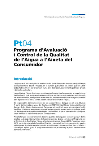 Catàleg de Serveis 2015 |
Pt04 | Aigües de consum humà | Protecció de la Salut | Programa
27
Programa d’Avaluació
i Control de la Qualitat
de l’Aigua a l’Aixeta del
Consumidor
Pt04
Introducció
L’aigua que es posa a disposició dels ciutadans ha de complir els requisits de qualitat que
assenyala el Reial decret 140/2003, en el punt en què surt de les aixetes que són utilit-
zades habitualment per al consum humà dins dels locals, establiments públics o privats
i domicilis particulars.
La qualitat de l’aigua de consum es pot veure alterada en el seu pas per la xarxa interna
de distribució, que, en determinades condicions, pot deixar anar materials amb els quals
ha estat fabricada, com plom o altres metalls. El manteniment i la neteja incorrectes
dels dipòsits i de la xarxa també poden alterar la qualitat de l’aigua.
Els responsables del manteniment de les xarxes internes d’aigua són els seus titulars.
A partir de l’entrada en vigor del Reial decret 140/2003 i del Pla de Vigilància i Control
Sanitari de les Aigües de Consum de Catalunya, els municipis o una altra entitat d’àmbit
local han d’adoptar les mesures necessàries per garantir que es facin controls de quali-
tat de l’aigua a les aixetes utilitzades pels consumidors. A partir dels resultats obtinguts,
s’han d’elaborar els informes anuals corresponents.
Amb l’afany de conèixer amb més detall la qualitat de l’aigua de consum que surt de les
aixetes, cada cop més municipis de la demarcació de Girona sol·liciten el Programa per
al Control de la Qualitat de l’Aigua a les Xarxes Interiors. Aquest 2014 s’ha actuat sobre
1.052 punts de mostreig i s’han identificat tots els metalls tòxics presents en les aixetes
mostrejades. Tot i que es prioritzen les actuacions en centres escolars, llars d’infants i
centres per a gent gran, el Programa també inclou el mostreig a punts de consum de
domicilis particulars.
 