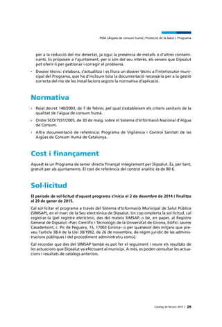 Catàleg de Serveis 2015 |
Pt04 | Aigües de consum humà | Protecció de la Salut | Programa
29
per a la reducció del risc detectat, ja sigui la presència de metalls o d’altres contami-
nants. Es proposen a l’ajuntament, per si són del seu interès, els serveis que Dipsalut
pot oferir-li per gestionar i corregir el problema.
•	 Dossier tècnic: s’elabora, s’actualitza i es lliura un dossier tècnic a l’interlocutor muni-
cipal del Programa, que ha d’incloure tota la documentació necessària per a la gestió
correcta del risc de les instal·lacions segons la normativa d’aplicació.
Normativa
•	 Reial decret 140/2003, de 7 de febrer, pel qual s’estableixen els criteris sanitaris de la
qualitat de l’aigua de consum humà.
•	 Ordre SCO/1591/2005, de 30 de maig, sobre el Sistema d’Informació Nacional d’Aigua
de Consum.
•	 Altra documentació de referència: Programa de Vigilància i Control Sanitari de les
Aigües de Consum Humà de Catalunya.
Cost i finançament
Aquest és un Programa de servei directe finançat íntegrament per Dipsalut. És, per tant,
gratuït per als ajuntaments. El cost de referència del control analític és de 80 €.
Sol·licitud
El període de sol·licitud d’aquest programa s’inicia el 2 de desembre de 2014 i finalitza
el 29 de gener de 2015.
Cal sol·licitar el programa a través del Sistema d’Informació Municipal de Salut Pública
(SIMSAP), en el marc de la Seu electrònica de Dipsalut. Un cop omplerta la sol·licitud, cal
registrar-la (pel registre electrònic, des del mateix SIMSAP, o bé, en paper, al Registre
General de Dipsalut –Parc Científic i Tecnològic de la Universitat de Girona, Edifici Jaume
Casademont, c. Pic de Peguera, 15, 17003 Girona– o per qualsevol dels mitjans que pre-
veu l’article 38.4 de la Llei 30/1992, de 26 de novembre, de règim jurídic de les adminis-
tracions públiques i del procediment administratiu comú).
Cal recordar que des del SIMSAP també es pot fer el seguiment i veure els resultats de
les actuacions que Dipsalut va efectuant al municipi. A més, es poden consultar les actua-
cions i resultats de catàlegs anteriors.
 