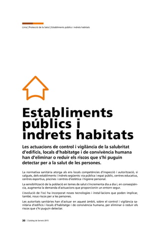 30 | Catàleg de Serveis 2015
Línia | Protecció de la Salut | Establiments públics i indrets habitats
Establiments
públics i
indrets habitats
Les actuacions de control i vigilància de la salubritat
d’edificis, locals d’habitatge i de convivència humana
han d’eliminar o reduir els riscos que s’hi puguin
detectar per a la salut de les persones.
La normativa sanitària atorga als ens locals competències d’inspecció i autorització, si
calgués, dels establiments i indrets següents: via pública i espai públic, centres educatius,
centres esportius, piscines i centres d’estètica i higiene personal.
La sensibilització de la població en temes de salut s’incrementa dia a dia i, en conseqüèn-
cia, augmenta la demanda d’actuacions que proporcionin un entorn segur.
L’evolució de l’oci ha incorporat noves tecnologies i instal·lacions que poden implicar,
també, nous riscos per a les persones.
Les autoritats sanitàries han d’actuar en aquest àmbit, sobre el control i vigilància sa-
nitària d’edificis i locals d’habitatge i de convivència humana, per eliminar o reduir els
riscos que s’hi puguin detectar.
 