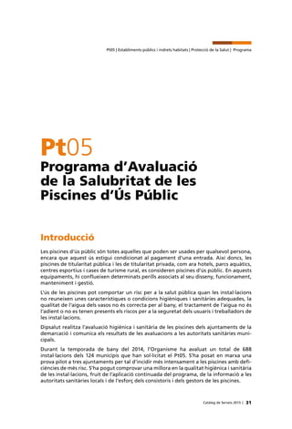 31Catàleg de Serveis 2015 |
Pt05 | Establiments públics i indrets habitats | Protecció de la Salut | Programa
Pt05
Programa d’Avaluació
de la Salubritat de les
Piscines d’Ús Públic
Introducció
Les piscines d’ús públic són totes aquelles que poden ser usades per qualsevol persona,
encara que aquest ús estigui condicionat al pagament d’una entrada. Així doncs, les
piscines de titularitat pública i les de titularitat privada, com ara hotels, parcs aquàtics,
centres esportius i cases de turisme rural, es consideren piscines d’ús públic. En aquests
equipaments, hi conflueixen determinats perills associats al seu disseny, funcionament,
manteniment i gestió.
L’ús de les piscines pot comportar un risc per a la salut pública quan les instal·lacions
no reuneixen unes característiques o condicions higièniques i sanitàries adequades, la
qualitat de l’aigua dels vasos no és correcta per al bany, el tractament de l’aigua no és
l’adient o no es tenen presents els riscos per a la seguretat dels usuaris i treballadors de
les instal·lacions.
Dipsalut realitza l’avaluació higiènica i sanitària de les piscines dels ajuntaments de la
demarcació i comunica els resultats de les avaluacions a les autoritats sanitàries muni-
cipals.
Durant la temporada de bany del 2014, l’Organisme ha avaluat un total de 688
instal·lacions dels 124 municipis que han sol·licitat el Pt05. S’ha posat en marxa una
prova pilot a tres ajuntaments per tal d’incidir més intensament a les piscines amb defi-
ciències de més risc. S’ha pogut comprovar una millora en la qualitat higiènica i sanitària
de les instal·lacions, fruit de l’aplicació continuada del programa, de la informació a les
autoritats sanitàries locals i de l’esforç dels consistoris i dels gestors de les piscines.
 
