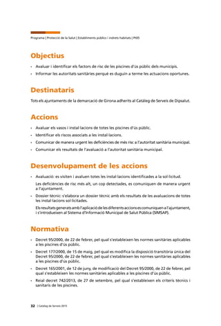 32 | Catàleg de Serveis 2015
Programa | Protecció de la Salut | Establiments públics i indrets habitats | Pt05
Objectius
•	 Avaluar i identificar els factors de risc de les piscines d’ús públic dels municipis.
•	 Informar les autoritats sanitàries perquè es duguin a terme les actuacions oportunes.
Destinataris
Tots els ajuntaments de la demarcació de Girona adherits al Catàleg de Serveis de Dipsalut.
Accions
•	 Avaluar els vasos i instal·lacions de totes les piscines d’ús públic.
•	 Identificar els riscos associats a les instal·lacions.
•	 Comunicar de manera urgent les deficiències de més risc a l’autoritat sanitària municipal.
•	 Comunicar els resultats de l’avaluació a l’autoritat sanitària municipal.
Desenvolupament de les accions
•	 Avaluació: es visiten i avaluen totes les instal·lacions identificades a la sol·licitud.
Les deficiències de risc més alt, un cop detectades, es comuniquen de manera urgent
a l’ajuntament.
•	 Dossier tècnic: s’elabora un dossier tècnic amb els resultats de les avaluacions de totes
les instal·lacions sol·licitades.
Elsresultatsgeneratsambl’aplicaciódelesdiferentsaccionsescomuniquenal’ajuntament,
i s’introdueixen al Sistema d’Informació Municipal de Salut Pública (SIMSAP).
Normativa
•	 Decret 95/2000, de 22 de febrer, pel qual s’estableixen les normes sanitàries aplicables
a les piscines d’ús públic.
•	 Decret 177/2000, de 15 de maig, pel qual es modifica la disposició transitòria única del
Decret 95/2000, de 22 de febrer, pel qual s’estableixen les normes sanitàries aplicables
a les piscines d’ús públic.
•	 Decret 165/2001, de 12 de juny, de modificació del Decret 95/2000, de 22 de febrer, pel
qual s’estableixen les normes sanitàries aplicables a les piscines d’ús públic.
•	 Reial decret 742/2013, de 27 de setembre, pel qual s’estableixen els criteris tècnics i
sanitaris de les piscines.
 