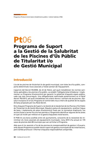 34 | Catàleg de Serveis 2015
Programa | Protecció de la Salut | Establiments públics i indrets habitats | Pt06
Pt06
Programa de Suport
a la Gestió de la Salubritat
de les Piscines d’Ús Públic
de Titularitat i/o
de Gestió Municipal
Introducció
L’ús de les piscines de titularitat i/o de gestió municipal, com totes les d’ús públic, com-
porta determinats riscos associats a l’estat sanitari de l’equipament.
L’aparició del Decret 95/2000, de 22 de febrer, pel qual s’estableixen les normes sani-
tàries aplicables a les piscines d’ús públic, va establir l’obligatorietat d’elaborar i imple-
mentar un Programa d’autocontrol per garantir la salubritat d’aquests espais públics,
cada cop més concorreguts. Una obligatorietat reafirmada posteriorment en el Reial
decret 742/2013, pel qual s’estableixen els criteris tècnics i sanitaris de les piscines. Dip-
salut incorpora en el seu Programa el control dels nous criteris de qualitat de les aigües
de bany proposats pel nou Reial decret.
Dins d’aquest Programa de Suport a la Gestió de la Salubritat de les Piscines d’Ús Públic
de Titularitat i/o de Gestió Municipal, Dipsalut avalua els equipaments, analitza l’aigua
de bany i implementa els plans d’autocontrol fixats per la normativa d’aplicació. Les
accions dutes a terme fins ara han permès a l’Organisme identificar algunes de les àrees
en què cal incidir per millorar en la gestió d’aquestes instal·lacions.
El Pt06 té una bona acollida entre els ajuntaments, conscients de la necessitat de mi-
nimitzar els riscos associats als equipaments municipals. L’any 2014 s’ha actuat en 170
vasos de piscines dels 80 municipis que van sol·licitar el Programa.
Atès que el risc associat a l’ús de les piscines és coresponsabilitat de gestors i d’usuaris,
amb aquest Programa es pretén donar suport als gestors municipals de les instal·lacions,
però també promoure i informar d’aquesta responsabilitat compartida.
 