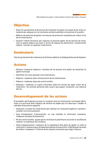 35Catàleg de Serveis 2015 |
Pt06 | Establiments públics i indrets habitats | Protecció de la Salut | Programa
Objectius
•	 Dotar els ajuntaments amb piscines de titularitat i/o gestió municipal de les eines ne-
cessàries per adequar-se a la normativa sanitària aplicable a les piscines d’ús públic.
•	 Millorar els elements de gestió i les mesures de prevenció necessàries per reduir el risc
de les instal·lacions.
•	 Garantir l’oferta formativa per capacitar el personal gestor de les piscines de titula-
ritat i/o gestió pública que duen a terme les tasques de planificació i manteniment
higiènic i sanitari en aquestes instal·lacions.
Destinataris
Tots els ajuntaments de la demarcació de Girona adherits al Catàleg de Serveis de Dipsalut.
Accions
•	 Efectuar l’avaluació higiènica i sanitària de les piscines d’ús públic de titularitat i/o
gestió municipal.
•	 Identificar els riscos associats a les instal·lacions.
•	 Elaborar i implantar plans d’autocontrol de les instal·lacions.
•	 Elaborar i implantar plans de control analític.
•	 Dissenyar i implantar un suport informatiu sobre les normes de règim intern de la
instal·lació i les actituds personals dels usuaris que puguin comportar una reducció
del risc.
Desenvolupament de les accions
El proveïdor del Programa es posa en contacte amb els interlocutors municipals identi-
ficats a la sol·licitud amb l’objectiu de verificar les dades que s’hi descriuen i establir el
calendari d’actuacions següents:
•	 Avaluació: es visiten les instal·lacions per realitzar-ne l’avaluació higiènica i sanitària i
conèixer-ne el funcionament.
•	Guia d’implantació d’autocontrols: un cop recollida la informació necessària,
s’elaboren els plans d’autocontrol.
•	 Pla de control analític: aquest pla ha d’incloure la planificació anual de la recollida de
mostres i la realització de l’analítica.
•	 Visita d’assessorament i avaluació de la implantació dels plans de gestió: es visita la
instal·lació i s’avalua el grau d’implantació del pla d’autocontrol. S’identifiquen les àrees
de millora i s’assessora i s’informa de les mesures correctores que calgui instaurar.
 