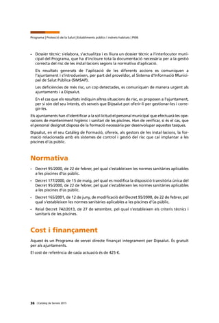 36 | Catàleg de Serveis 2015
Programa | Protecció de la Salut | Establiments públics i indrets habitats | Pt06
•	 Dossier tècnic: s’elabora, s’actualitza i es lliura un dossier tècnic a l’interlocutor muni-
cipal del Programa, que ha d’incloure tota la documentació necessària per a la gestió
correcta del risc de les instal·lacions segons la normativa d’aplicació.
Els resultats generats de l’aplicació de les diferents accions es comuniquen a
l’ajuntament i s’introdueixen, per part del proveïdor, al Sistema d’Informació Munici-
pal de Salut Pública (SIMSAP).
Les deficiències de més risc, un cop detectades, es comuniquen de manera urgent als
ajuntaments i a Dipsalut.
En el cas que els resultats indiquin altres situacions de risc, es proposen a l’ajuntament,
per si són del seu interès, els serveis que Dipsalut pot oferir-li per gestionar-les i corre-
gir-les.
Els ajuntaments han d’identificar a la sol·licitud el personal municipal que efectuarà les ope-
racions de manteniment higiènic i sanitari de les piscines. Han de verificar, si és el cas, que
el personal designat disposa de la formació necessària per desenvolupar aquestes tasques.
Dipsalut, en el seu Catàleg de Formació, ofereix, als gestors de les instal·lacions, la for-
mació relacionada amb els sistemes de control i gestió del risc que cal implantar a les
piscines d’ús públic.
Normativa
•	 Decret 95/2000, de 22 de febrer, pel qual s’estableixen les normes sanitàries aplicables
a les piscines d’ús públic.
•	 Decret 177/2000, de 15 de maig, pel qual es modifica la disposició transitòria única del
Decret 95/2000, de 22 de febrer, pel qual s’estableixen les normes sanitàries aplicables
a les piscines d’ús públic.
•	 Decret 165/2001, de 12 de juny, de modificació del Decret 95/2000, de 22 de febrer, pel
qual s’estableixen les normes sanitàries aplicables a les piscines d’ús públic.
•	 Reial Decret 742/2013, de 27 de setembre, pel qual s’estableixen els criteris tècnics i
sanitaris de les piscines.
Cost i finançament
Aquest és un Programa de servei directe finançat íntegrament per Dipsalut. És gratuït
per als ajuntaments.
El cost de referència de cada actuació és de 425 €.
 