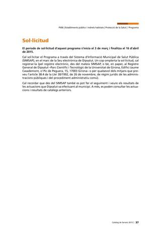37Catàleg de Serveis 2015 |
Pt06 | Establiments públics i indrets habitats | Protecció de la Salut | Programa
Sol·licitud
El període de sol·licitud d’aquest programa s’inicia el 3 de març i finalitza el 16 d’abril
de 2015.
Cal sol·licitar el Programa a través del Sistema d’Informació Municipal de Salut Pública
(SIMSAP), en el marc de la Seu electrònica de Dipsalut. Un cop omplerta la sol·licitud, cal
registrar-la (pel registre electrònic, des del mateix SIMSAP, o bé, en paper, al Registre
General de Dipsalut –Parc Científic i Tecnològic de la Universitat de Girona, Edifici Jaume
Casademont, c/ Pic de Peguera, 15, 17003 Girona– o per qualsevol dels mitjans que pre-
veu l’article 38.4 de la Llei 30/1992, de 26 de novembre, de règim jurídic de les adminis-
tracions públiques i del procediment administratiu comú).
Cal recordar que des del SIMSAP també es pot fer el seguiment i veure els resultats de
les actuacions que Dipsalut va efectuant al municipi. A més, es poden consultar les actua-
cions i resultats de catàlegs anteriors.
 