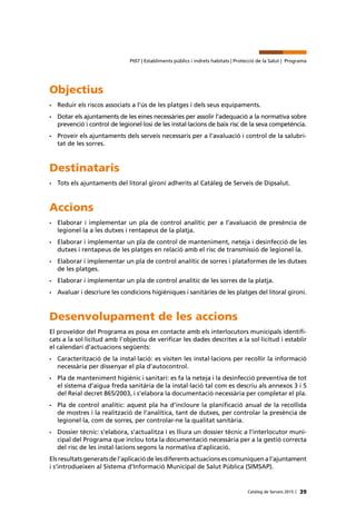 39Catàleg de Serveis 2015 |
Pt07 | Establiments públics i indrets habitats | Protecció de la Salut | Programa
Objectius
•	 Reduir els riscos associats a l’ús de les platges i dels seus equipaments.
•	 Dotar els ajuntaments de les eines necessàries per assolir l’adequació a la normativa sobre
prevenció i control de legionel·losi de les instal·lacions de baix risc de la seva competència.
•	 Proveir els ajuntaments dels serveis necessaris per a l’avaluació i control de la salubri-
tat de les sorres.
Destinataris
•	 Tots els ajuntaments del litoral gironí adherits al Catàleg de Serveis de Dipsalut.
Accions
•	 Elaborar i implementar un pla de control analític per a l’avaluació de presència de
legionel·la a les dutxes i rentapeus de la platja.
•	 Elaborar i implementar un pla de control de manteniment, neteja i desinfecció de les
dutxes i rentapeus de les platges en relació amb el risc de transmissió de legionel·la.
•	 Elaborar i implementar un pla de control analític de sorres i plataformes de les dutxes
de les platges.
•	 Elaborar i implementar un pla de control analític de les sorres de la platja.
•	 Avaluar i descriure les condicions higièniques i sanitàries de les platges del litoral gironí.
Desenvolupament de les accions
El proveïdor del Programa es posa en contacte amb els interlocutors municipals identifi-
cats a la sol·licitud amb l’objectiu de verificar les dades descrites a la sol·licitud i establir
el calendari d’actuacions següents:
•	 Caracterització de la instal·lació: es visiten les instal·lacions per recollir la informació
necessària per dissenyar el pla d’autocontrol.
•	 Pla de manteniment higiènic i sanitari: es fa la neteja i la desinfecció preventiva de tot
el sistema d’aigua freda sanitària de la instal·lació tal com es descriu als annexos 3 i 5
del Reial decret 865/2003, i s’elabora la documentació necessària per completar el pla.
•	 Pla de control analític: aquest pla ha d’incloure la planificació anual de la recollida
de mostres i la realització de l’analítica, tant de dutxes, per controlar la presència de
legionel·la, com de sorres, per controlar-ne la qualitat sanitària.
•	 Dossier tècnic: s’elabora, s’actualitza i es lliura un dossier tècnic a l’interlocutor muni-
cipal del Programa que inclou tota la documentació necessària per a la gestió correcta
del risc de les instal·lacions segons la normativa d’aplicació.
Els resultats generats de l’aplicació de les diferents actuacions es comuniquen a l’ajuntament
i s’introdueixen al Sistema d’Informació Municipal de Salut Pública (SIMSAP).
 