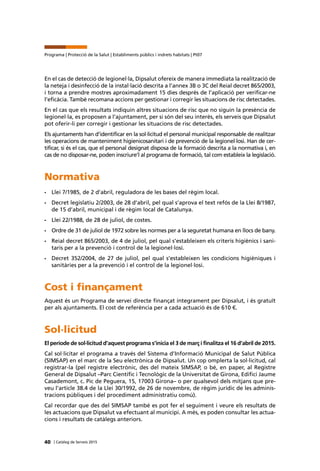 40 | Catàleg de Serveis 2015
Programa | Protecció de la Salut | Establiments públics i indrets habitats | Pt07
En el cas de detecció de legionel·la, Dipsalut ofereix de manera immediata la realització de
la neteja i desinfecció de la instal·lació descrita a l’annex 3B o 3C del Reial decret 865/2003,
i torna a prendre mostres aproximadament 15 dies després de l’aplicació per verificar-ne
l’eficàcia. També recomana accions per gestionar i corregir les situacions de risc detectades.
En el cas que els resultats indiquin altres situacions de risc que no siguin la presència de
legionel·la, es proposen a l’ajuntament, per si són del seu interès, els serveis que Dipsalut
pot oferir-li per corregir i gestionar les situacions de risc detectades.
Els ajuntaments han d’identificar en la sol·licitud el personal municipal responsable de realitzar
les operacions de manteniment higienicosanitari i de prevenció de la legionel·losi. Han de cer-
tificar, si és el cas, que el personal designat disposa de la formació descrita a la normativa i, en
cas de no disposar-ne, poden inscriure’l al programa de formació, tal com estableix la legislació.
Normativa
•	 Llei 7/1985, de 2 d’abril, reguladora de les bases del règim local.
•	 Decret legislatiu 2/2003, de 28 d’abril, pel qual s’aprova el text refós de la Llei 8/1987,
de 15 d’abril, municipal i de règim local de Catalunya.
•	 Llei 22/1988, de 28 de juliol, de costes.
•	 Ordre de 31 de juliol de 1972 sobre les normes per a la seguretat humana en llocs de bany.
•	 Reial decret 865/2003, de 4 de juliol, pel qual s’estableixen els criteris higiènics i sani-
taris per a la prevenció i control de la legionel·losi.
•	 Decret 352/2004, de 27 de juliol, pel qual s’estableixen les condicions higièniques i
sanitàries per a la prevenció i el control de la legionel·losi.
Cost i finançament
Aquest és un Programa de servei directe finançat íntegrament per Dipsalut, i és gratuït
per als ajuntaments. El cost de referència per a cada actuació és de 610 €.
Sol·licitud
El període de sol·licitud d’aquest programa s’inicia el 3 de març i finalitza el 16 d’abril de 2015.
Cal sol·licitar el programa a través del Sistema d’Informació Municipal de Salut Pública
(SIMSAP) en el marc de la Seu electrònica de Dipsalut. Un cop omplerta la sol·licitud, cal
registrar-la (pel registre electrònic, des del mateix SIMSAP, o bé, en paper, al Registre
General de Dipsalut –Parc Científic i Tecnològic de la Universitat de Girona, Edifici Jaume
Casademont, c. Pic de Peguera, 15, 17003 Girona– o per qualsevol dels mitjans que pre-
veu l’article 38.4 de la Llei 30/1992, de 26 de novembre, de règim jurídic de les adminis-
tracions públiques i del procediment administratiu comú).
Cal recordar que des del SIMSAP també es pot fer el seguiment i veure els resultats de
les actuacions que Dipsalut va efectuant al municipi. A més, es poden consultar les actua-
cions i resultats de catàlegs anteriors.
 