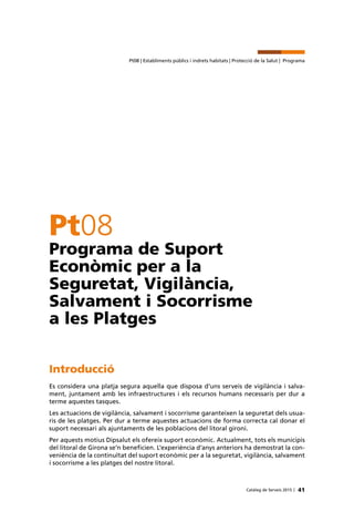 41Catàleg de Serveis 2015 |
Pt08 | Establiments públics i indrets habitats | Protecció de la Salut | Programa
Pt08
Programa de Suport
Econòmic per a la
Seguretat, Vigilància,
Salvament i Socorrisme
a les Platges
Introducció
Es considera una platja segura aquella que disposa d’uns serveis de vigilància i salva-
ment, juntament amb les infraestructures i els recursos humans necessaris per dur a
terme aquestes tasques.
Les actuacions de vigilància, salvament i socorrisme garanteixen la seguretat dels usua-
ris de les platges. Per dur a terme aquestes actuacions de forma correcta cal donar el
suport necessari als ajuntaments de les poblacions del litoral gironí.
Per aquests motius Dipsalut els ofereix suport econòmic. Actualment, tots els municipis
del litoral de Girona se’n beneficien. L’experiència d’anys anteriors ha demostrat la con-
veniència de la continuïtat del suport econòmic per a la seguretat, vigilància, salvament
i socorrisme a les platges del nostre litoral.
 