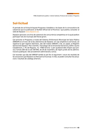 43Catàleg de Serveis 2015 |
Pt08 | Establiments públics i indrets habitats | Protecció de la Salut | Programa
Sol·licitud
El període de sol·licitud d’aquest Programa s’estableix a les bases de la convocatòria de
subvenció que es publicaran al Butlletí Oficial de la Província i que podreu consultar al
web de Dipsalut www.dipsalut.cat.
Dipsalut aprovarà una línia de subvenció de concurrència competitiva en la qual podran
participar tots els municipis del litoral gironí.
Cal sol·licitar el Programa a través del Sistema d’Informació Municipal de Salut Pública
(SIMSAP) en el marc de la Seu electrònica de Dipsalut. Un cop omplerta la sol·licitud, cal
registrar-la (pel registre electrònic, des del mateix SIMSAP, o bé, en paper, al Registre
General de Dipsalut –Parc Científic i Tecnològic de la Universitat de Girona, Edifici Jaume
Casademont, c. Pic de Peguera, 15, 17003 Girona– o per qualsevol dels mitjans que pre-
veu l’article 38.4 de la Llei 30/1992, de 26 de novembre, de règim jurídic de les adminis-
tracions públiques i del procediment administratiu comú).
Cal recordar que des del SIMSAP també es pot fer el seguiment i veure els resultats de
les actuacions que Dipsalut va efectuant al municipi. A més, es poden consultar les actua-
cions i resultats de catàlegs anteriors.
 