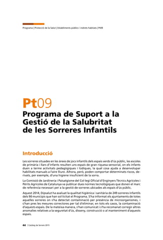 44 | Catàleg de Serveis 2015
Programa | Protecció de la Salut | Establiments públics i indrets habitats | Pt09
Pt09
Programa de Suport a la
Gestió de la Salubritat
de les Sorreres Infantils
Introducció
Les sorreres situades en les àrees de jocs infantils dels espais verds d’ús públic, les escoles
de primària i llars d’infants resulten uns espais de gran riquesa sensorial, on els infants
duen a terme activitats pedagògiques i lúdiques, la qual cosa ajuda a desenvolupar
habilitats manuals a l’aire lliure. Alhora, però, poden comportar determinats riscos, de-
rivats, per exemple, d’una higiene insuficient de la sorra.
La Comissió de Jardineria i Paisatgisme del Col·legi Oficial d’Enginyers Tècnics Agrícoles i
Pèrits Agrícoles de Catalunya va publicar dues normes tecnològiques que donen el marc
de referència necessari per a la gestió de sorreres ubicades als espais d’ús públic.
Aquest 2014, Dipsalut ha avaluat la qualitat higiènica i sanitària de 249 sorreres infantils
dels 90 municipis que han sol·licitat el Programa. S’ha informat els ajuntaments de totes
aquelles sorreres on s’ha detectat contaminació per presència de microorganismes, i
s’han pres les mesures correctores per tal d’eliminar, en tots els casos, la contaminació
d’aquests espais. De la mateixa manera, s’han comunicat i s’ha recomanat corregir altres
anomalies relatives a la seguretat d’ús, disseny, construcció o al manteniment d’aquests
espais.
 