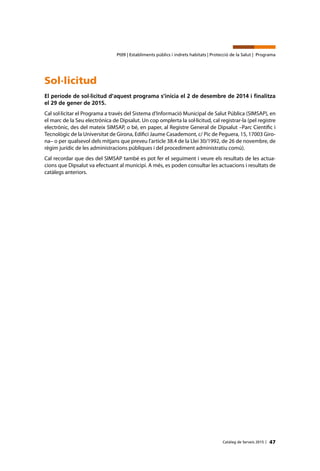47Catàleg de Serveis 2015 |
Pt09 | Establiments públics i indrets habitats | Protecció de la Salut | Programa
Sol·licitud
El període de sol·licitud d’aquest programa s’inicia el 2 de desembre de 2014 i finalitza
el 29 de gener de 2015.
Cal sol·licitar el Programa a través del Sistema d’Informació Municipal de Salut Pública (SIMSAP), en
el marc de la Seu electrònica de Dipsalut. Un cop omplerta la sol·licitud, cal registrar-la (pel registre
electrònic, des del mateix SIMSAP, o bé, en paper, al Registre General de Dipsalut –Parc Científic i
Tecnològic de la Universitat de Girona, Edifici Jaume Casademont, c/ Pic de Peguera, 15, 17003 Giro-
na– o per qualsevol dels mitjans que preveu l’article 38.4 de la Llei 30/1992, de 26 de novembre, de
règim jurídic de les administracions públiques i del procediment administratiu comú).
Cal recordar que des del SIMSAP també es pot fer el seguiment i veure els resultats de les actua-
cions que Dipsalut va efectuant al municipi. A més, es poden consultar les actuacions i resultats de
catàlegs anteriors.
 