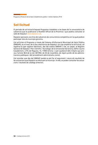 50 | Catàleg de Serveis 2015
Programa | Protecció de la Salut | Establiments públics i indrets habitats | Pt10
Sol·licitud
El període de sol·licitud d’aquest Programa s’estableix a les bases de la convocatòria de
subvenció que es publicaran al Butlletí Oficial de la Província i que podreu consultar al
web de Dipsalut www.dipsalut.cat.
Dipsalut aprovarà una línia de subvenció de concurrència competitiva en la qual podran
participar tots els municipis gironins.
Cal sol·licitar el Programa a través del Sistema d’Informació Municipal de Salut Pública
(SIMSAP), en el marc de la Seu electrònica de Dipsalut. Un cop omplerta la sol·licitud, cal
registrar-la (pel registre electrònic, des del mateix SIMSAP, o bé, en paper, al Registre
General de Dipsalut –Parc Científic i Tecnològic de la Universitat de Girona, Edifici Jaume
Casademont, c/ Pic de Peguera, 15, 17003 Girona– o per qualsevol dels mitjans que pre-
veu l’article 38.4 de la Llei 30/1992, de 26 de novembre, de règim jurídic de les adminis-
tracions públiques i del procediment administratiu comú).
Cal recordar que des del SIMSAP també es pot fer el seguiment i veure els resultats de
les actuacions que Dipsalut va efectuant al municipi. A més, es poden consultar les actua-
cions i resultats de catàlegs anteriors.
 