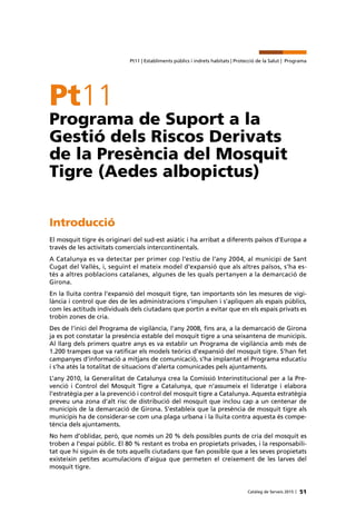 51Catàleg de Serveis 2015 |
Pt11 | Establiments públics i indrets habitats | Protecció de la Salut | Programa
Pt11
Programa de Suport a la
Gestió dels Riscos Derivats
de la Presència del Mosquit
Tigre (Aedes albopictus)
Introducció
El mosquit tigre és originari del sud-est asiàtic i ha arribat a diferents països d’Europa a
través de les activitats comercials intercontinentals.
A Catalunya es va detectar per primer cop l’estiu de l’any 2004, al municipi de Sant
Cugat del Vallès, i, seguint el mateix model d’expansió que als altres països, s’ha es-
tès a altres poblacions catalanes, algunes de les quals pertanyen a la demarcació de
Girona.
En la lluita contra l’expansió del mosquit tigre, tan importants són les mesures de vigi-
lància i control que des de les administracions s’impulsen i s’apliquen als espais públics,
com les actituds individuals dels ciutadans que portin a evitar que en els espais privats es
trobin zones de cria.
Des de l’inici del Programa de vigilància, l’any 2008, fins ara, a la demarcació de Girona
ja es pot constatar la presència estable del mosquit tigre a una seixantena de municipis.
Al llarg dels primers quatre anys es va establir un Programa de vigilància amb més de
1.200 trampes que va ratificar els models teòrics d’expansió del mosquit tigre. S’han fet
campanyes d’informació a mitjans de comunicació, s’ha implantat el Programa educatiu
i s’ha atès la totalitat de situacions d’alerta comunicades pels ajuntaments.
L’any 2010, la Generalitat de Catalunya crea la Comissió Interinstitucional per a la Pre-
venció i Control del Mosquit Tigre a Catalunya, que n’assumeix el lideratge i elabora
l’estratègia per a la prevenció i control del mosquit tigre a Catalunya. Aquesta estratègia
preveu una zona d’alt risc de distribució del mosquit que inclou cap a un centenar de
municipis de la demarcació de Girona. S’estableix que la presència de mosquit tigre als
municipis ha de considerar-se com una plaga urbana i la lluita contra aquesta és compe-
tència dels ajuntaments.
No hem d’oblidar, però, que només un 20 % dels possibles punts de cria del mosquit es
troben a l’espai públic. El 80 % restant es troba en propietats privades, i la responsabili-
tat que hi siguin és de tots aquells ciutadans que fan possible que a les seves propietats
existeixin petites acumulacions d’aigua que permeten el creixement de les larves del
mosquit tigre.
 