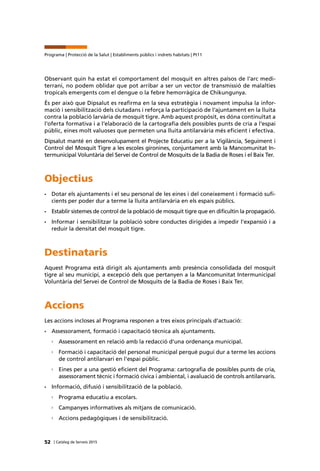 52 | Catàleg de Serveis 2015
Programa | Protecció de la Salut | Establiments públics i indrets habitats | Pt11
Observant quin ha estat el comportament del mosquit en altres països de l’arc medi-
terrani, no podem oblidar que pot arribar a ser un vector de transmissió de malalties
tropicals emergents com el dengue o la febre hemorràgica de Chikungunya.
És per això que Dipsalut es reafirma en la seva estratègia i novament impulsa la infor-
mació i sensibilització dels ciutadans i reforça la participació de l’ajuntament en la lluita
contra la població larvària de mosquit tigre. Amb aquest propòsit, es dóna continuïtat a
l’oferta formativa i a l’elaboració de la cartografia dels possibles punts de cria a l’espai
públic, eines molt valuoses que permeten una lluita antilarvària més eficient i efectiva.
Dipsalut manté en desenvolupament el Projecte Educatiu per a la Vigilància, Seguiment i
Control del Mosquit Tigre a les escoles gironines, conjuntament amb la Mancomunitat In-
termunicipal Voluntària del Servei de Control de Mosquits de la Badia de Roses i el Baix Ter.
Objectius
•	 Dotar els ajuntaments i el seu personal de les eines i del coneixement i formació sufi-
cients per poder dur a terme la lluita antilarvària en els espais públics.
•	 Establir sistemes de control de la població de mosquit tigre que en dificultin la propagació.
•	 Informar i sensibilitzar la població sobre conductes dirigides a impedir l’expansió i a
reduir la densitat del mosquit tigre.
Destinataris
Aquest Programa està dirigit als ajuntaments amb presència consolidada del mosquit
tigre al seu municipi, a excepció dels que pertanyen a la Mancomunitat Intermunicipal
Voluntària del Servei de Control de Mosquits de la Badia de Roses i Baix Ter.
Accions
Les accions incloses al Programa responen a tres eixos principals d’actuació:
•	 Assessorament, formació i capacitació tècnica als ajuntaments.
›› Assessorament en relació amb la redacció d’una ordenança municipal.
›› Formació i capacitació del personal municipal perquè pugui dur a terme les accions
de control antilarvari en l’espai públic.
›› Eines per a una gestió eficient del Programa: cartografia de possibles punts de cria,
assessorament tècnic i formació cívica i ambiental, i avaluació de controls antilarvaris.
•	 Informació, difusió i sensibilització de la població.
›› Programa educatiu a escolars.
›› Campanyes informatives als mitjans de comunicació.
›› Accions pedagògiques i de sensibilització.
 