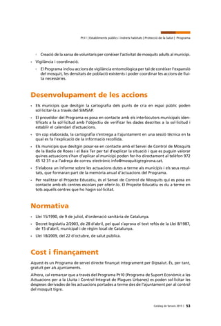 53Catàleg de Serveis 2015 |
Pt11 | Establiments públics i indrets habitats | Protecció de la Salut | Programa
›› Creació de la xarxa de voluntaris per conèixer l’activitat de mosquits adults al municipi.
•	 Vigilància i coordinació.
›› El Programa inclou accions de vigilància entomològica per tal de conèixer l’expansió
del mosquit, les densitats de població existents i poder coordinar les accions de llui-
ta necessàries.
Desenvolupament de les accions
•	 Els municipis que desitgin la cartografia dels punts de cria en espai públic poden
sol·licitar-la a través del SIMSAP.
•	 El proveïdor del Programa es posa en contacte amb els interlocutors municipals iden-
tificats a la sol·licitud amb l’objectiu de verificar les dades descrites a la sol·licitud i
establir el calendari d’actuacions.
•	 Un cop elaborada, la cartografia s’entrega a l’ajuntament en una sessió tècnica en la
qual es fa l’explicació de la informació recollida.
•	 Els municipis que desitgin posar-se en contacte amb el Servei de Control de Mosquits
de la Badia de Roses i el Baix Ter per tal d’explicar la situació i que es puguin valorar
quines actuacions s’han d’aplicar al municipi poden fer-ho directament al telèfon 972
45 12 31 o a l’adreça de correu electrònic info@mosquitigregirona.cat.
•	 S’elabora un informe sobre les actuacions dutes a terme als municipis i els seus resul-
tats, que formaran part de la memòria anual d’actuacions del Programa.
•	 Per realitzar el Projecte Educatiu, és el Servei de Control de Mosquits qui es posa en
contacte amb els centres escolars per oferir-lo. El Projecte Educatiu es du a terme en
tots aquells centres que ho hagin sol·licitat.
Normativa
•	 Llei 15/1990, de 9 de juliol, d’ordenació sanitària de Catalunya.
•	 Decret legislatiu 2/2003, de 28 d’abril, pel qual s’aprova el text refós de la Llei 8/1987,
de 15 d’abril, municipal i de règim local de Catalunya.
•	 Llei 18/2009, del 22 d’octubre, de salut pública.
Cost i finançament
Aquest és un Programa de servei directe finançat íntegrament per Dipsalut. És, per tant,
gratuït per als ajuntaments.
Alhora, cal remarcar que a través del Programa Pt10 (Programa de Suport Econòmic a les
Actuacions per a la Lluita i Control Integrat de Plagues Urbanes) es poden sol·licitar les
despeses derivades de les actuacions portades a terme des de l’ajuntament per al control
del mosquit tigre.
 