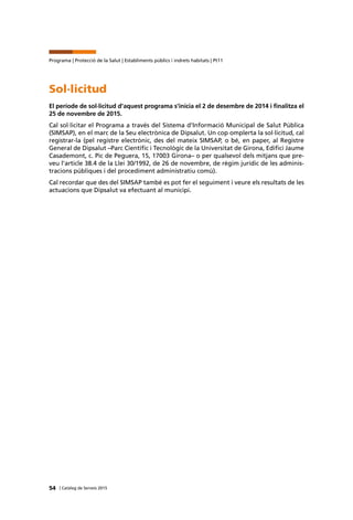 54 | Catàleg de Serveis 2015
Programa | Protecció de la Salut | Establiments públics i indrets habitats | Pt11
Sol·licitud
El període de sol·licitud d’aquest programa s’inicia el 2 de desembre de 2014 i finalitza el
25 de novembre de 2015.
Cal sol·licitar el Programa a través del Sistema d’Informació Municipal de Salut Pública
(SIMSAP), en el marc de la Seu electrònica de Dipsalut. Un cop omplerta la sol·licitud, cal
registrar-la (pel registre electrònic, des del mateix SIMSAP, o bé, en paper, al Registre
General de Dipsalut –Parc Científic i Tecnològic de la Universitat de Girona, Edifici Jaume
Casademont, c. Pic de Peguera, 15, 17003 Girona– o per qualsevol dels mitjans que pre-
veu l’article 38.4 de la Llei 30/1992, de 26 de novembre, de règim jurídic de les adminis-
tracions públiques i del procediment administratiu comú).
Cal recordar que des del SIMSAP també es pot fer el seguiment i veure els resultats de les
actuacions que Dipsalut va efectuant al municipi.
 