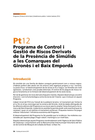 56 | Catàleg de Serveis 2015
Programa | Protecció de la Salut | Establiments públics i indrets habitats | Pt12
Pt12
Programa de Control i
Gestió de Riscos Derivats
de la Presència de Simúlids
a les Comarques del
Gironès i el Baix Empordà
Introducció
Els simúlids són una família de dípters coneguts genèricament com a «mosca negra».
L’hàbitat preferit dels adults són els entorns amb vegetació propera a rius i torrents.
La posta d’ous i el desenvolupament de les larves es fa a l’aigua. Les femelles són molt
agressives, i produeixen unes picades doloroses. El control de les plagues de mosca ne-
gra es fonamenta en la limitació del desenvolupament de les seves larves.
Per tal de gestionar els riscos derivats d’aquests insectes, Dipsalut desenvolupa una sèrie
d’accions –com la lluita biològica contra les larves de l’insecte– que s’inclouen en aquest
Programa.
L’abast inicial del Pt12 era l’estudi de la població larvària i el tractament per limitar-la
al riu Ter en el seu recorregut per la comarca del Gironès. Amb les dades obtingudes de
les diferents edicions del Programa es va creure oportú ampliar l’àrea d’actuació a la co-
marca del Baix Empordà. L’experiència assolida ha permès predir amb exactitud quan és
necessari i quan no cal realitzar el tractament antilarvari. D’aquesta manera s’ha pogut
millorar l’efectivitat i l’eficiència econòmica del Programa.
El desenvolupament del Programa ha fet possible que la incidència i les molèsties oca-
sionades per aquesta plaga s’hagin reduït i mantingut a un nivell baix.
Dipsalut desenvolupa aquest Programa coordinadament amb l’Agència de Salut Pública
de Catalunya i conjuntament amb la Mancomunitat Intermunicipal Voluntària del Ser-
vei de Control de Mosquits de la Badia de Roses i el Baix Ter.
 