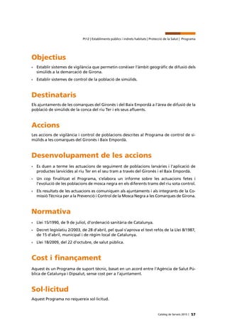 57Catàleg de Serveis 2015 |
Pt12 | Establiments públics i indrets habitats | Protecció de la Salut | Programa
Objectius
•	 Establir sistemes de vigilància que permetin conèixer l’àmbit geogràfic de difusió dels
simúlids a la demarcació de Girona.
•	 Establir sistemes de control de la població de simúlids.
Destinataris
Els ajuntaments de les comarques del Gironès i del Baix Empordà a l’àrea de difusió de la
població de simúlids de la conca del riu Ter i els seus afluents.
Accions
Les accions de vigilància i control de poblacions descrites al Programa de control de si-
múlids a les comarques del Gironès i Baix Empordà.
Desenvolupament de les accions
•	 Es duen a terme les actuacions de seguiment de poblacions larvàries i l’aplicació de
productes larvicides al riu Ter en el seu tram a través del Gironès i el Baix Empordà.
•	 Un cop finalitzat el Programa, s’elabora un informe sobre les actuacions fetes i
l’evolució de les poblacions de mosca negra en els diferents trams del riu sota control.
•	 Els resultats de les actuacions es comuniquen als ajuntaments i als integrants de la Co-
missió Tècnica per a la Prevenció i Control de la Mosca Negra a les Comarques de Girona.
Normativa
•	 Llei 15/1990, de 9 de juliol, d’ordenació sanitària de Catalunya.
•	 Decret legislatiu 2/2003, de 28 d’abril, pel qual s’aprova el text refós de la Llei 8/1987,
de 15 d’abril, municipal i de règim local de Catalunya.
•	 Llei 18/2009, del 22 d’octubre, de salut pública.
Cost i finançament
Aquest és un Programa de suport tècnic, basat en un acord entre l’Agència de Salut Pú-
blica de Catalunya i Dipsalut, sense cost per a l’ajuntament.
Sol·licitud
Aquest Programa no requereix sol·licitud.
 