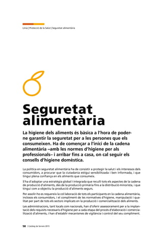 58 | Catàleg de Serveis 2015
Línia | Protecció de la Salut | Seguretat alimentària
Seguretat
alimentària
La higiene dels aliments és bàsica a l’hora de poder-
ne garantir la seguretat per a les persones que els
consumeixen. Ha de començar a l’inici de la cadena
alimentària –amb les normes d’higiene per als
professionals– i arribar fins a casa, on cal seguir els
consells d’higiene domèstica.
La política en seguretat alimentària ha de consistir a protegir la salut i els interessos dels
consumidors, a procurar que la ciutadania estigui sensibilitzada i ben informada, i que
tingui plena confiança en els aliments que consumeix.
S’ha d’adoptar una estratègia global i integrada que reculli tots els aspectes de la cadena
de producció d’aliments, des de la producció primària fins a la distribució minorista, i que
tingui com a objectiu la producció d’aliments segurs.
Per assolir-ho es requereix la col·laboració de tots els participants en la cadena alimentària,
inclosos els consumidors, i el compliment de les normatives d’higiene, manipulació i qua-
litat per part de tots els sectors implicats en la producció i comercialització dels aliments.
Les administracions, tant locals com nacionals, han d’oferir assessorament per a la implan-
tació dels requisits necessaris d’higiene per a cada etapa del procés d’elaboració i comercia-
lització d’aliments, i han d’establir mecanismes de vigilància i control del seu compliment.
 