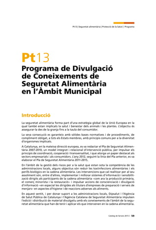 59Catàleg de Serveis 2015 |
Pt13 | Seguretat alimentària | Protecció de la Salut | Programa
Pt13
Programa de Divulgació
de Coneixements de
Seguretat Alimentària
en l’Àmbit Municipal
Introducció
La seguretat alimentària forma part d’una estratègia global de la Unió Europea en la
qual també estan implicats la salut i benestar dels animals i les plantes. L’objectiu és
assegurar-la des de la granja fins a la taula del consumidor.
La seva consecució es garanteix amb sòlides bases normatives i de procediments, de
compliment obligat, a tots els Estats membres, amb principis comuns per a la diversitat
d’organismes implicats.
A Catalunya, en la mateixa direcció europea, es va redactar el Pla de Seguretat Alimen-
tària 2007-2010, un model integrat i relacional d’intervenció pública, per impulsar els
principis de coordinació, cooperació i transversalitat, i que atorga un paper destacat als
sectors empresarials i als consumidors. L’any 2012, seguint la línia del Pla anterior, es va
elaborar el Pla de Seguretat Alimentària 2011-2015.
En l’àmbit de la gestió dels riscos per a la salut que estan sota la competència de les
administracions locals, alguns objectius són reduir les toxiinfeccions alimentàries i els
perills biològics en la cadena alimentària. Les intervencions que cal realitzar per al seu
assoliment són, entre d’altres, implementar i millorar sistemes d’informació i sensibilit-
zació dirigits als participants de la cadena alimentària –com ara la producció primària,
el comerç minorista i la restauració– i impulsar accions de conscienciació i divulgació
d’informació –en especial les dirigides als titulars d’empreses de preparació i serveis de
menjars– en aspectes d’higiene i de reaccions adverses als aliments.
En aquest sentit, i per donar suport a les administracions locals, Dipsalut i l’Agència
de Salut Pública de Catalunya i l’Agència Catalana de Seguretat Alimentària impulsen
l’edició i distribució de material divulgatiu amb els coneixements de l’àmbit de la segu-
retat alimentària que han de tenir i aplicar els que intervenen en la cadena alimentària.
 