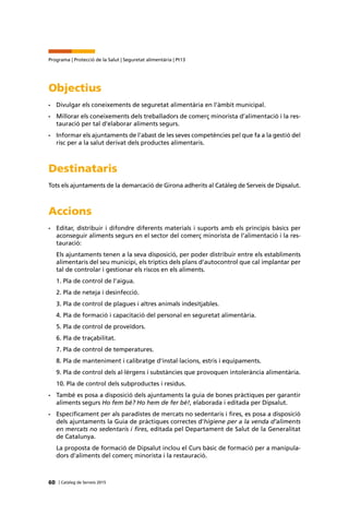 60 | Catàleg de Serveis 2015
Programa | Protecció de la Salut | Seguretat alimentària | Pt13
Objectius
•	 Divulgar els coneixements de seguretat alimentària en l’àmbit municipal.
•	 Millorar els coneixements dels treballadors de comerç minorista d’alimentació i la res-
tauració per tal d’elaborar aliments segurs.
•	 Informar els ajuntaments de l’abast de les seves competències pel que fa a la gestió del
risc per a la salut derivat dels productes alimentaris.
Destinataris
Tots els ajuntaments de la demarcació de Girona adherits al Catàleg de Serveis de Dipsalut.
Accions
•	 Editar, distribuir i difondre diferents materials i suports amb els principis bàsics per
aconseguir aliments segurs en el sector del comerç minorista de l’alimentació i la res-
tauració:
Els ajuntaments tenen a la seva disposició, per poder distribuir entre els establiments
alimentaris del seu municipi, els tríptics dels plans d’autocontrol que cal implantar per
tal de controlar i gestionar els riscos en els aliments.
1. Pla de control de l’aigua.
2. Pla de neteja i desinfecció.
3. Pla de control de plagues i altres animals indesitjables.
4. Pla de formació i capacitació del personal en seguretat alimentària.
5. Pla de control de proveïdors.
6. Pla de traçabilitat.
7. Pla de control de temperatures.
8. Pla de manteniment i calibratge d'instal·lacions, estris i equipaments.
9. Pla de control dels al·lèrgens i substàncies que provoquen intolerància alimentària.
10. Pla de control dels subproductes i residus.
•	 També es posa a disposició dels ajuntaments la guia de bones pràctiques per garantir
aliments segurs Ho fem bé? Ho hem de fer bé!, elaborada i editada per Dipsalut.
•	 Específicament per als paradistes de mercats no sedentaris i fires, es posa a disposició
dels ajuntaments la Guia de pràctiques correctes d’higiene per a la venda d’aliments
en mercats no sedentaris i fires, editada pel Departament de Salut de la Generalitat
de Catalunya.
La proposta de formació de Dipsalut inclou el Curs bàsic de formació per a manipula-
dors d'aliments del comerç minorista i la restauració.
 