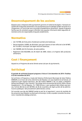 61Catàleg de Serveis 2015 |
Pt13 | Seguretat alimentària | Protecció de la Salut | Programa
Desenvolupament de les accions
Dipsalut posa a disposició dels ajuntaments gironins el material divulgatiu i formació en
l’àmbit de la seguretat alimentària. Els ajuntaments que ho desitgin poden sol·licitar-lo a
l’Organisme, en funció del cens municipal d’establiments alimentaris. Aquest Programa
facilita que els consistoris puguin difondre tota aquesta informació sobre seguretat ali-
mentària entre els responsables d’aquests establiments.
Normativa
•	 Llei 15/1990, de 9 de juliol, d’ordenació sanitària de Catalunya.
•	 Decret legislatiu 2/2003, de 28 d’abril, pel qual s’aprova el text refós de la Llei 8/1987,
de 15 d’abril, municipal i de règim local de Catalunya.
•	 Llei 18/2009, del 22 d’octubre, de salut pública.
•	 Reglament (CE) 852/2004, de 29 d’abril de 2004, relatiu a la higiene dels productes
alimentaris.
Cost i finançament
Aquest és un Programa de servei directe sense cost per als ajuntaments.
Sol·licitud
El període de sol·licitud d’aquest programa s’inicia el 2 de desembre de 2014 i finalitza
el 25 de novembre de 2015.
Cal sol·licitar el Programa a través del Sistema d’Informació Municipal de Salut Pública
(SIMSAP), en el marc de la Seu electrònica de Dipsalut. Un cop omplerta la sol·licitud, cal
registrar-la (pel registre electrònic, des del mateix SIMSAP, o bé, en paper, al Registre
General de Dipsalut –Parc Científic i Tecnològic de la Universitat de Girona, Edifici Jaume
Casademont, c. Pic de Peguera, 15, 17003 Girona– o per qualsevol dels mitjans que pre-
veu l’article 38.4 de la Llei 30/1992, de 26 de novembre, de règim jurídic de les adminis-
tracions públiques i del procediment administratiu comú).
Cal recordar que des del SIMSAP també es pot fer el seguiment i veure els resultats de
les actuacions que Dipsalut va efectuant al municipi. A més, es poden consultar les actua-
cions i resultats de catàlegs anteriors.
 