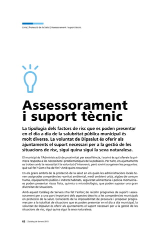 62 | Catàleg de Serveis 2015
Línia | Protecció de la Salut | Assessorament i suport tècnic
Assessorament
i suport tècnic
La tipologia dels factors de risc que es poden presentar
en el dia a dia de la salubritat pública municipal és
molt diversa. La voluntat de Dipsalut és oferir als
ajuntaments el suport necessari per a la gestió de les
situacions de risc, sigui quina sigui la seva naturalesa.
El municipi és l’Administració de proximitat per excel·lència, i sovint és qui ofereix la pri-
mera resposta a les necessitats i problemàtiques de la població. Per tant, els ajuntaments
es troben amb la necessitat i la voluntat d’intervenir, però sovint sorgeixen les preguntes:
què cal fer? Com s’ha de fer? Amb quins recursos?
En els grans àmbits de la protecció de la salut en els quals les administracions locals te-
nen assignades competències –sanitat ambiental, medi ambient urbà, aigües de consum
humà, equipaments públics i indrets habitats, seguretat alimentària i policia mortuòria–
es poden presentar riscos físics, químics o microbiològics, que poden suposar una gran
diversitat de situacions.
Amb aquest Catàleg de Serveis s’ha fet l’esforç de recollir programes de suport i asses-
sorament per a una part important dels aspectes descrits a les competències municipals
en protecció de la salut. Conscients de la impossibilitat de preveure i proposar progra-
mes per a la totalitat de situacions que es poden presentar en el dia a dia municipal, la
voluntat de Dipsalut és oferir als ajuntaments el suport necessari per a la gestió de les
situacions de risc, sigui quina sigui la seva naturalesa.
 