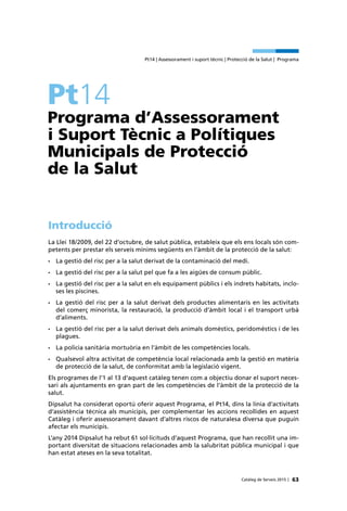 63Catàleg de Serveis 2015 |
Pt14 | Assessorament i suport tècnic | Protecció de la Salut | Programa
Pt14
Programa d’Assessorament
i Suport Tècnic a Polítiques
Municipals de Protecció
de la Salut
Introducció
La Llei 18/2009, del 22 d’octubre, de salut pública, estableix que els ens locals són com-
petents per prestar els serveis mínims següents en l’àmbit de la protecció de la salut:
•	 La gestió del risc per a la salut derivat de la contaminació del medi.
•	 La gestió del risc per a la salut pel que fa a les aigües de consum públic.
•	 La gestió del risc per a la salut en els equipament públics i els indrets habitats, inclo-
ses les piscines.
•	 La gestió del risc per a la salut derivat dels productes alimentaris en les activitats
del comerç minorista, la restauració, la producció d’àmbit local i el transport urbà
d’aliments.
•	 La gestió del risc per a la salut derivat dels animals domèstics, peridomèstics i de les
plagues.
•	 La policia sanitària mortuòria en l’àmbit de les competències locals.
•	 Qualsevol altra activitat de competència local relacionada amb la gestió en matèria
de protecció de la salut, de conformitat amb la legislació vigent.
Els programes de l’1 al 13 d’aquest catàleg tenen com a objectiu donar el suport neces-
sari als ajuntaments en gran part de les competències de l’àmbit de la protecció de la
salut.
Dipsalut ha considerat oportú oferir aquest Programa, el Pt14, dins la línia d’activitats
d’assistència tècnica als municipis, per complementar les accions recollides en aquest
Catàleg i oferir assessorament davant d’altres riscos de naturalesa diversa que puguin
afectar els municipis.
L’any 2014 Dipsalut ha rebut 61 sol·licituds d’aquest Programa, que han recollit una im-
portant diversitat de situacions relacionades amb la salubritat pública municipal i que
han estat ateses en la seva totalitat.
 
