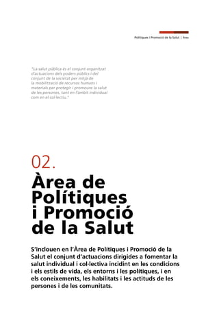 Polítiques i Promoció de la Salut | Àrea
02.
Àrea de
Polítiques
i Promoció
de la Salut
S’inclouen en l’Àrea de Polítiques i Promoció de la
Salut el conjunt d’actuacions dirigides a fomentar la
salut individual i col·lectiva incidint en les condicions
i els estils de vida, els entorns i les polítiques, i en
els coneixements, les habilitats i les actituds de les
persones i de les comunitats.
"La salut pública és el conjunt organitzat
d’actuacions dels poders públics i del
conjunt de la societat per mitjà de
la mobilització de recursos humans i
materials per protegir i promoure la salut
de les persones, tant en l’àmbit individual
com en el col·lectiu."
 