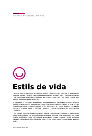 68 | Catàleg de Serveis 2015
Línia | Polítiques i Promoció de la Salut | Estils de vida
Estils de vida
L'estil de vida és el conjunt de comportaments i actituds d’una persona; la seva manera
de viure. Aquests patrons de comportament vénen, en bona part, condicionats per les
característiques personals individuals, les interaccions socials i les condicions de vida
socials, econòmiques i ambientals.
Si observem la població, les persones que generalment gaudeixen de millor qualitat
de vida i benestar són aquelles que tenen una actitud positiva davant la vida, porten
una vida saludable i tenen objectius vitals. Així doncs, la «forma de vida» pot exercir
un efecte profund sobre la salut de l’individu i també sobre la de les persones que
l’envolten.
Com que els estils de vida són dinàmics, des de l’Administració pública es poden dur a
terme intervencions per influir-hi i per promoure estils de vida saludables. Per tal de
produir i mantenir canvis significatius, aquestes accions no s’han de centrar exclusiva-
ment en els individus sinó que també han d’incidir en les condicions socials en les quals
viuen.
 