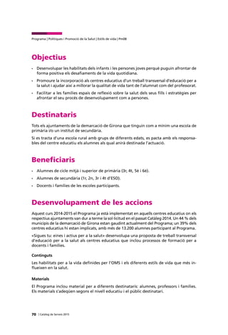 70 | Catàleg de Serveis 2015
Programa | Polítiques i Promoció de la Salut | Estils de vida | Pm08
Objectius
•	 Desenvolupar les habilitats dels infants i les persones joves perquè puguin afrontar de
forma positiva els desafiaments de la vida quotidiana.
•	 Promoure la incorporació als centres educatius d’un treball transversal d’educació per a
la salut i ajudar així a millorar la qualitat de vida tant de l’alumnat com del professorat.
•	 Facilitar a les famílies espais de reflexió sobre la salut dels seus fills i estratègies per
afrontar el seu procés de desenvolupament com a persones.
Destinataris
Tots els ajuntaments de la demarcació de Girona que tinguin com a mínim una escola de
primària i/o un institut de secundària.
Si es tracta d’una escola rural amb grups de diferents edats, es pacta amb els responsa-
bles del centre educatiu els alumnes als qual anirà destinada l’actuació.
Beneficiaris
•	 Alumnes de cicle mitjà i superior de primària (3r, 4t, 5è i 6è).
•	 Alumnes de secundària (1r, 2n, 3r i 4t d’ESO).
•	 Docents i famílies de les escoles participants.
Desenvolupament de les accions
Aquest curs 2014-2015 el Programa ja està implementat en aquells centres educatius on els
respectius ajuntaments van dur a terme la sol·licitud en el passat Catàleg 2014. Un 44 % dels
municipis de la demarcació de Girona estan gaudint actualment del Programa; un 39% dels
centres educatius hi estan implicats, amb més de 13.200 alumnes participant al Programa.
«Sigues tu: eines i actius per a la salut» desenvolupa una proposta de treball transversal
d’educació per a la salut als centres educatius que inclou processos de formació per a
docents i famílies.
Continguts
Les habilitats per a la vida definides per l’OMS i els diferents estils de vida que més in-
flueixen en la salut.
Materials
El Programa inclou material per a diferents destinataris: alumnes, professors i famílies.
Els materials s’adeqüen segons el nivell educatiu i el públic destinatari.
 