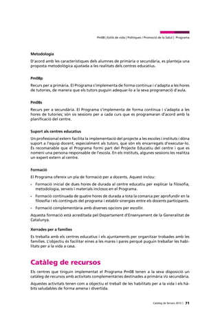 71Catàleg de Serveis 2015 |
Pm08 | Estils de vida | Polítiques i Promoció de la Salut | Programa
Metodologia
D’acord amb les característiques dels alumnes de primària o secundària, es planteja una
proposta metodològica ajustada a les realitats dels centres educatius.
Pm08p
Recurs per a primària. El Programa s’implementa de forma contínua i s’adapta a les hores
de tutories, de manera que els tutors puguin adequar-lo a la seva programació d’aula.
Pm08s
Recurs per a secundària. El Programa s’implementa de forma contínua i s’adapta a les
hores de tutories; són sis sessions per a cada curs que es programaran d’acord amb la
planificació del centre.
Suport als centres educatius
Un professional extern facilita la implementació del projecte a les escoles i instituts i dóna
suport a l’equip docent, especialment als tutors, que són els encarregats d’executar-lo.
És recomanable que el Programa formi part del Projecte Educatiu del centre i que es
nomeni una persona responsable de l’escola. En els instituts, algunes sessions les realitza
un expert extern al centre.
Formació
El Programa ofereix un pla de formació per a docents. Aquest inclou:
•	 Formació inicial de dues hores de durada al centre educatiu per explicar la filosofia,
metodologia, serveis i materials inclosos en el Programa.
•	 Formació continuada de quatre hores de durada a tota la comarca per aprofundir en la
filosofia i els continguts del programa i establir sinergies entre els docents participants.
•	 Formació complementària amb diverses opcions per escollir.
Aquesta formació està acreditada pel Departament d’Ensenyament de la Generalitat de
Catalunya.
Xerrades per a famílies
Es treballa amb els centres educatius i els ajuntaments per organitzar trobades amb les
famílies. L’objectiu és facilitar eines a les mares i pares perquè puguin treballar les habi-
litats per a la vida a casa.
Catàleg de recursos
Els centres que tinguin implementat el Programa Pm08 tenen a la seva disposició un
catàleg de recursos amb activitats complementàries destinades a primària i/o secundària.
Aquestes activitats tenen com a objectiu el treball de les habilitats per a la vida i els hà-
bits saludables de forma amena i divertida.
 