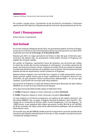 72 | Catàleg de Serveis 2015
Programa | Polítiques i Promoció de la Salut | Estils de vida | Pm08
Per accedir a aquest recurs, l’ajuntament ha de sol·licitar-ho formalment. S’informarà
oportunament de l’obertura d’aquest període de sol·licitud i del procediment per fer-ho.
Cost i finançament
Sense cost per a l’ajuntament.
Sol·licitud
En el marc d’aquest Catàleg de Serveis 2015, els ajuntaments podran sol·licitar el Progra-
ma per dur-lo a terme en els centres educatius del seu municipi durant el curs 2015-2016.
El període serà entre el 12 de maig i el 16 de juliol de 2015.
Dipsalut pot oferir un segon període de sol·licitud, la data del qual s’informarà opor-
tunament. No obstant això, els ajuntaments només poden sol·licitar el Programa una
vegada dins d’aquest catàleg.
Per accedir al Programa, l’ajuntament haurà de presentar una sol·licitud que indiqui
la relació de centres del municipi interessats en el Programa i el nombre aproximat de
grups i alumnes que el duran a terme. Aquesta sol·licitud s’ha de fer sempre en resposta
a la demanda del centre educatiu de la població, que ha d’estar informat prèviament per
Dipsalut de tots els requeriments i serveis inclosos en el Programa.
Dipsalut donarà resposta a les sol·licituds fins a esgotar el crèdit pressupostari previst.
Tenen prioritat aquells centres que ja hagin implementat el Programa durant el curs
2014-2015, els que presenten factors socioeconòmics desfavorables i, en cas que sigui
necessari, es prioritzen els municipis amb menys població.
Cal sol·licitar el Programa a través del Sistema d’Informació Municipal de Salut Pública
(SIMSAP), en el marc de la Seu electrònica de Dipsalut.
Hi ha dues sol·licituds diferenciades segons el destinatari final:
A. Pm08p. Programa «Sigues tu: eines i actius per a la salut» [Primària]
B. Pm08s. Programa «Sigues tu: eines i actius per a la salut» [Secundària]
Un cop omplerta la sol·licitud corresponent, cal registrar-la pel registre electrònic, des
del mateix SIMSAP, o bé, en paper, al Registre General de Dipsalut –Parc Científic i Tec-
nològic de la Universitat de Girona, edifici Jaume Casademont, c/ Pic de Peguera, 15,
17003 Girona– o per qualsevol dels mitjans que preveu l’article 38.4 de la Llei 30/1992,
de 26 de novembre, de règim jurídic de les administracions públiques i del procediment
administratiu comú.
Cal recordar que, des del SIMSAP, també es pot fer el seguiment i veure els resultats de les
actuacions que Dipsalut està efectuant al municipi. A més, es poden consultar les accions
i resultats de catàlegs anteriors.
 