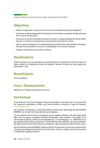 78 | Catàleg de Serveis 2015
Programa | Polítiques i Promoció de la Salut | Suport i assessorament en salut | Pm07
Objectius
•	 Afavorir programes i actuacions de millora de la qualitat de vida de la població.
•	 Incentivar el desenvolupament d’actuacions encaminades a capacitar les persones per
tenir cura de la seva salut.
•	 Promoure la inclusió dels determinants de la salut i el desenvolupament de les habili-
tats per a la vida en els programes municipals de promoció de la salut.
•	 Donar suport a programes municipals de promoció de la salut amb caràcter innovador,
tant per la seva temàtica com per la metodologia i els recursos implicats.
•	 Impulsar la dimensió comunitària i familiar.
Destinataris
Poden concórrer a la convocatòria els ajuntaments de la demarcació de Girona que es-
tiguin adherits al Catàleg de Serveis de Dipsalut. Només s’atorga una única ajuda per
ajuntament i any.
Beneficiaris
Tota la població.
Cost i finançament
Aquest és un Programa de suport econòmic.
Sol·licitud
El període de sol·licitud d’aquest Programa s’estableix a les bases de la convocatòria
de subvenció publicades al BOP, que també podreu consultar al web de Dipsalut
www.dipsalut.cat.
Cal sol·licitar el Programa a través del Sistema d’Informació Municipal de Salut Pública
(SIMSAP), en el marc de la Seu electrònica de Dipsalut.
Un cop omplerta la sol·licitud, cal registrar-la pel registre electrònic, des del mateix SIM-
SAP, o bé, en paper, al Registre General de Dipsalut –Parc Científic i Tecnològic de la
Universitat de Girona, edifici Jaume Casademont, c. Pic de Peguera, 15, 17003 Girona– o
per qualsevol dels mitjans que preveu l’article 38.4 de la Llei 30/1992, de 26 de novembre,
de règim jurídic de les administracions públiques i del procediment administratiu comú.
Cal recordar que, des del SIMSAP, també es pot fer el seguiment i veure els resultats de les
actuacions que Dipsalut està efectuant al municipi. A més, es poden consultar les accions
i resultats de catàlegs anteriors.
 
