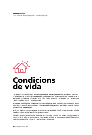 80 | Catàleg de Serveis 2015
Línia | Polítiques i Promoció de la Salut | Condicions de vida
Condicions
de vida
Les condicions de vida són l’entorn quotidià on les persones neixen, creixen i conviuen, i
la relació entre la salut de les persones i el seu l’entorn està àmpliament demostrada. El
50 % dels factors que influeixen en la salut de les persones s’expliquen per l’entorn físic
i les condicions socials i econòmiques.
Aquestes condicions de vida són el resultat de la interacció entre les circumstàncies políti-
ques, socioculturals, econòmiques i ambientals i, generalment, es troben fora del control
immediat de les persones.
Amb tot això s’intenten generar sinergies entre la població i els entorns urbans saluda-
bles i contribuir així a la millora de la seva salut.
Dipsalut, seguint les directrius de la Carta d’Ottawa, treballa per afavorir polítiques pro-
motores de la salut, crear ambients favorables, facilitar la participació social i la reorien-
tació dels dispositius existents i les habilitats personals.
 