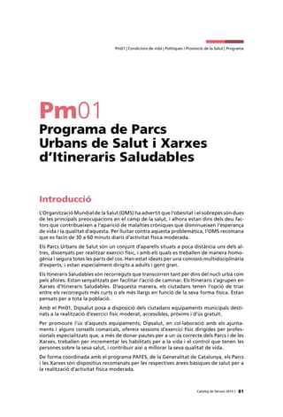 81Catàleg de Serveis 2015 |
Pm01 | Condicions de vida | Polítiques i Promoció de la Salut | Programa
Pm01
Programa de Parcs
Urbans de Salut i Xarxes
d’Itineraris Saludables
Introducció
L’Organització Mundial de la Salut (OMS) ha advertit que l’obesitat i el sobrepès són dues
de les principals preocupacions en el camp de la salut, i alhora estan dins dels deu fac-
tors que contribueixen a l’aparició de malalties cròniques que disminueixen l’esperança
de vida i la qualitat d’aquesta. Per lluitar contra aquesta problemàtica, l’OMS recomana
que es facin de 30 a 60 minuts diaris d’activitat física moderada.
Els Parcs Urbans de Salut són un conjunt d’aparells situats a poca distància uns dels al-
tres, dissenyats per realitzar exercici físic, i amb els quals es treballen de manera homo-
gènia i segura totes les parts del cos. Han estat ideats per una comissió multidisciplinària
d’experts, i estan especialment dirigits a adults i gent gran.
Els Itineraris Saludables són recorreguts que transcorren tant per dins del nucli urbà com
pels afores. Estan senyalitzats per facilitar l’acció de caminar. Els Itineraris s’agrupen en
Xarxes d’Itineraris Saludables. D’aquesta manera, els ciutadans tenen l’opció de triar
entre els recorreguts més curts o els més llargs en funció de la seva forma física. Estan
pensats per a tota la població.
Amb el Pm01, Dipsalut posa a disposició dels ciutadans equipaments municipals desti-
nats a la realització d’exercici físic moderat, accessibles, pròxims i d’ús gratuït.
Per promoure l’ús d’aquests equipaments, Dipsalut, en col·laboració amb els ajunta-
ments i alguns consells comarcals, ofereix sessions d’exercici físic dirigides per profes-
sionals especialitzats que, a més de donar pautes per a un ús correcte dels Parcs i de les
Xarxes, treballen per incrementar les habilitats per a la vida i el control que tenen les
persones sobre la seva salut, i contribuir així a millorar la seva qualitat de vida.
De forma coordinada amb el programa PAFES, de la Generalitat de Catalunya, els Parcs
i les Xarxes són dispositius recomanats per les respectives àrees bàsiques de salut per a
la realització d’activitat física moderada.
 