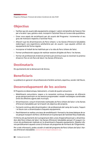 82 | Catàleg de Serveis 2015
Programa | Polítiques i Promoció de la Salut | Condicions de vida | Pm01
Objectius
•	 Facilitar que els usuaris dels equipaments coneguin i valorin els beneficis de l’exercici físic
per a la salut i que, gràcies a això, incorporin l’activitat física en la seva vida quotidiana.
•	 Crear nous espais de socialització per als usuaris del Programa i incrementar el seu
grau de motivació respecte a l’activitat física.
•	 Afavorir que les dinamitzacions als Parcs Urbans i a les Xarxes d’Itineraris Saludables
esdevinguin una experiència satisfactòria per als usuaris i que aquests utilitzin els
equipaments de forma regular.
•	 Incorporar el treball de les habilitats per a la vida als Parcs Urbans de Salut.
•	 Formar professionals capaços de realitzar sessions dirigides als Parcs i les Xarxes.
•	 Formar els professionals d’atenció primària per promoure que es recomani la pràctica
d’exercici físic en els Parcs de Salut i les Xarxes d’Itineraris.
Destinataris
Els ajuntaments de la demarcació de Girona.
Beneficiaris
La població en general i els professionals d’àmbits sanitaris, esportius, socials i del lleure.
Desenvolupament de les accions
El Programa es desenvolupa, bàsicament, a través de quatre actuacions:
•	 Mobilització comunitària: respon a la necessitat contínua d’engrescar els diferents
grups perquè participin en les sessions programades i establir estratègies coordinades
entre els diferents agents dels municipis.
•	 Dinamitzacions: conjunt d’activitats realitzades als Parcs Urbans de Salut i a les Xarxes
d’Itineraris Saludables per tal d’assolir els objectius del projecte.
•	 Formació contínua dels dinamitzadors i de professionals del camp de la salut, l’esport
i el lleure com a dinamitzadors d’aquests equipaments.
•	 Paral·lelament es realitza una tasca de sensibilització i formació a les àrees bàsiques de sa-
lut perquè incorporin els Parcs i els Itineraris en la prescripció de l’activitat física moderada.
S’informa els ajuntaments de la programació dels cursos d’especialització per a dinamitza-
dors dels Parcs Urbans de Salut i les Xarxes d’Itineraris Saludables perquè s’hi puguin ins-
criure els professionals implicats en la dinamització d’aquests equipaments. Dipsalut ofe-
reix periòdicament aquests cursos (s’inclouen als programes de formació de l’Organisme).
Per a més informació, podeu accedir al web del programa de Parcs Urbans de Salut i Xar-
xes d’Itineraris Saludables: www.itinerarisiparcsdesalut.cat.
 