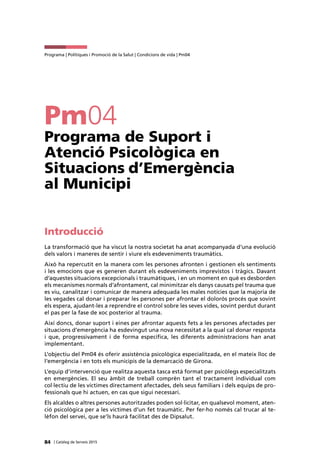 84 | Catàleg de Serveis 2015
Programa | Polítiques i Promoció de la Salut | Condicions de vida | Pm04
Pm04
Programa de Suport i
Atenció Psicològica en
Situacions d’Emergència
al Municipi
Introducció
La transformació que ha viscut la nostra societat ha anat acompanyada d’una evolució
dels valors i maneres de sentir i viure els esdeveniments traumàtics.
Això ha repercutit en la manera com les persones afronten i gestionen els sentiments
i les emocions que es generen durant els esdeveniments imprevistos i tràgics. Davant
d’aquestes situacions excepcionals i traumàtiques, i en un moment en què es desborden
els mecanismes normals d’afrontament, cal minimitzar els danys causats pel trauma que
es viu, canalitzar i comunicar de manera adequada les males notícies que la majoria de
les vegades cal donar i preparar les persones per afrontar el dolorós procés que sovint
els espera, ajudant-les a reprendre el control sobre les seves vides, sovint perdut durant
el pas per la fase de xoc posterior al trauma.
Així doncs, donar suport i eines per afrontar aquests fets a les persones afectades per
situacions d’emergència ha esdevingut una nova necessitat a la qual cal donar resposta
i que, progressivament i de forma específica, les diferents administracions han anat
implementant.
L’objectiu del Pm04 és oferir assistència psicològica especialitzada, en el mateix lloc de
l’emergència i en tots els municipis de la demarcació de Girona.
L’equip d’intervenció que realitza aquesta tasca està format per psicòlegs especialitzats
en emergències. El seu àmbit de treball comprèn tant el tractament individual com
col·lectiu de les víctimes directament afectades, dels seus familiars i dels equips de pro-
fessionals que hi actuen, en cas que sigui necessari.
Els alcaldes o altres persones autoritzades poden sol·licitar, en qualsevol moment, aten-
ció psicològica per a les víctimes d’un fet traumàtic. Per fer-ho només cal trucar al te-
lèfon del servei, que se’ls haurà facilitat des de Dipsalut.
 