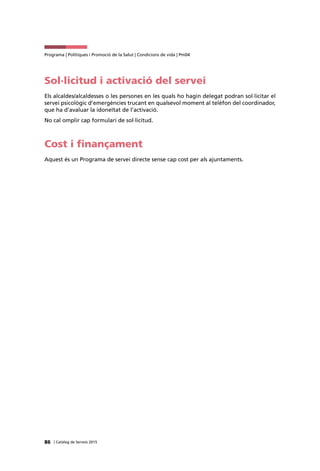 86 | Catàleg de Serveis 2015
Programa | Polítiques i Promoció de la Salut | Condicions de vida | Pm04
Sol·licitud i activació del servei
Els alcaldes/alcaldesses o les persones en les quals ho hagin delegat podran sol·licitar el
servei psicològic d’emergències trucant en qualsevol moment al telèfon del coordinador,
que ha d’avaluar la idoneïtat de l’activació.
No cal omplir cap formulari de sol·licitud.
Cost i finançament
Aquest és un Programa de servei directe sense cap cost per als ajuntaments.
 