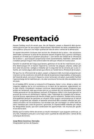 7Catàleg de Serveis 2015 |
Presentació
Aquest Catàleg recull els serveis que, des de Dipsalut, posem a disposició dels ajunta-
ments gironins per tal que puguin desenvolupar idòniament les seves competències en
salut pública i procurar una major qualitat de vida als veïns i veïnes de la demarcació.
En aquest document s’inclouen tant accions de «Protecció de la salut» —les actuacions
destinades a preservar la salut de les persones davant d’agents físics, químics o biològics
presents en el medi que la podrien perjudicar— com serveis de l’àmbit de la «Promoció
de la Salut»—, que busquen proporcionar eines (coneixements, habilitats i actituds) als
ciutadans perquè tinguin més control sobre tot allò que influeix en la seva salut.
Garantir la salubritat de l’aigua que bevem; gestionar el risc de les instal·lacions on po-
dria desenvolupar-s’hi el bacteri legionel·la; controlar les plagues urbanes; vetllar pel
bon estat de piscines i platges o treballar per la seguretat de les sorreres per a jocs in-
fantils, són només alguns dels serveis que oferim en l’àmbit de la «Protecció de la salut».
Pel que fa a la «Promoció de la salut», posem a disposició dels municipis programes per
intervenir en les condicions i els estils de vida de les persones (responsables, en bona part,
de l’estat de salut), com ara el «Sigues tu: eines i actius per a la salut», que pretén facilitar
l’aprenentatge de les habilitats per a la vida i promoure formes de vida saludables entre
els joves.
En el Catàleg 2015, tornem a incloure-hi el Programa «Salut i crisi», dirigit a reduir els
impactes negatius de la crisi econòmica en la salut de les persones, especialment en
la dels infants. Considerem necessari continuar desenvolupant aquest Programa (que
pretén ser temporal), atès que encara som en un context de crisi econòmica que manté
moltes persones en risc de pobresa i exclusió. El Programa «Salut i crisi» busca garantir la
provisió de mínims en alimentació, higiene, roba i habitatge als ciutadans de la demar-
cació de Girona, especialment als menors d’edat, que ho necessitin. També inclou accions
d’ocupabilitat perquè les persones en situació d’atur puguin reincorporar-se al mercat
laboral i programes per restablir el benestar emocional dels ciutadans afectats per pro-
cessos vinculats a la crisi econòmica. Cal recordar que, per aconseguir un millor estat de
salut i benestar per a tots els gironins i gironines, és imprescindible treballar per reduir
les desigualtats socials, que tant condicionen les oportunitats i els recursos per gaudir
d’una bona salut.
Desitjo que la nostra oferta de serveis us resulti interessant i que puguem continuar, un
any més, treballant junts per a una major salut i qualitat de vida dels veïns i veïnes de les
comarques de Girona.
Josep Maria Corominas i Barnadas
Vicepresident primer de Dipsalut
Presentació
 
